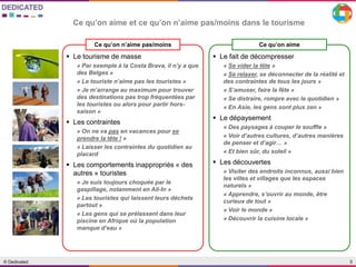 5© Dedicated
Ce qu’on aime et ce qu’on n’aime pas/moins dans le tourisme
Ce qu’on n’aime pas/moins
 Le tourisme de masse
« Par exemple à la Costa Brava, il n’y a que
des Belges »
« Le touriste n’aime pas les touristes »
« Je m’arrange au maximum pour trouver
des destinations pas trop fréquentées par
les touristes ou alors pour partir hors-
saison »
 Les contraintes
« On ne va pas en vacances pour se
prendre la tête ! »
« Laisser les contraintes du quotidien au
placard
 Les comportements inappropriés « des
autres » touristes
« Je suis toujours choquée par le
gaspillage, notamment en All-In »
« Les touristes qui laissent leurs déchets
partout »
« Les gens qui se prélassent dans leur
piscine en Afrique où la population
manque d’eau »
Ce qu’on aime
 Le fait de décompresser
« Se vider la tête »
« Se relaxer, se déconnecter de la réalité et
des contraintes de tous les jours »
« S’amuser, faire la fête »
« Se distraire, rompre avec le quotidien »
« En Asie, les gens sont plus zen »
 Le dépaysement
« Des paysages à couper le souffle »
« Voir d’autres cultures, d’autres manières
de penser et d’agir… »
« Et bien sûr, du soleil »
 Les découvertes
« Visiter des endroits inconnus, aussi bien
les villes et villages que les espaces
naturels »
« Apprendre, s’ouvrir au monde, être
curieux de tout »
« Voir le monde »
« Découvrir la cuisine locale »
 