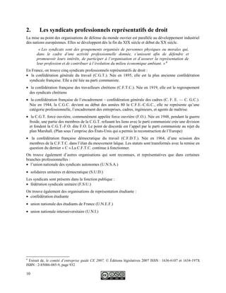 2. Les syndicats professionnels représentatifs de droit
La mise au point des organisations de défense du monde ouvrier est parallèle au développement industriel
des nations européennes. Elles se développent dés la fin du XIX siècle et début du XX siècle.
« Les syndicats sont des groupements organisés de personnes physiques ou morales qui,
dans le cadre d’une activité professionnelle donnée, s’unissent afin de défendre et
promouvoir leurs intérêts, de participer à l’organisation et d’assurer la représentation de
leur profession et de contribuer à l’évolution du milieu économique ambiant. » 4
En France, on trouve cinq syndicats professionnels représentatifs de droit :
• la confédération générale du travail (C.G.T.). Née en 1895, elle est la plus ancienne confédération
syndicale française. Elle a été liée au parti communiste.
• la confédération française des travailleurs chrétiens (C.F.T.C.). Née en 1919, elle est le regroupement
des syndicats chrétiens
• la confédération française de l’encadrement – confédération générale des cadres (C. F. E. — C. G.C.).
Née en 1944, la C.G.C. devient au début des années 80 la C.F.E.-C.G.C., elle ne représente qu’une
catégorie professionnelle, l’encadrement des entreprises, cadres, ingénieurs, et agents de maîtrise.
• la C.G.T. force ouvrière, communément appelée force ouvrière (F.O.). Née en 1948, pendant la guerre
froide, une partie des membres de la C.G.T. refusant les liens avec le parti communiste crée une division
et fondent la C.G.T.-F.O. dite F.O. Le point de discorde est l’appel par le parti communiste au rejet du
plan Marshall. (Plan sous l’emprise des États-Unis qui a permis la reconstruction de l’Europe)
• la confédération française démocratique du travail (C.F.D.T.). Née en 1964, d’une scission des
membres de la C.F.T.C. dans l’élan du mouvement laïque. Les statuts sont transformés avec la remise en
question du dernier « C ».La C.F.T.C. continue à fonctionner.
On trouve également d’autres organisations qui sont reconnues, et représentatives que dans certaines
branches professionnelles :
• l’union nationale des syndicats autonomes (U.N.S.A.)
• solidaires unitaires et démocratique (S.U.D.)
Les syndicats sont présents dans la fonction publique :
• fédération syndicale unitaire (F.S.U.)
On trouve également des organisations de représentation étudiante :
• confédération étudiante
• union nationale des étudiants de France (U.N.E.F.)
• union nationale interuniversitaire (U.N.I.)
4
Extrait de, le comité d’entreprise guide CE 2007, © Éditions législatives 2007 ISSN : 1636-6107 et 1634-197X
ISBN : 2-85086-085-9, page 932
10
 