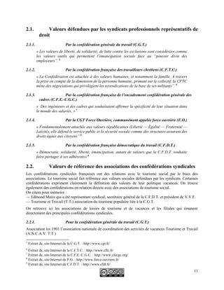 2.1. Valeurs défendues par les syndicats professionnels représentatifs de
droit
2.1.1. Par la confédération générale du travail (C.G.T.)
« Les valeurs de liberté, de solidarité, de lutte contre les exclusions sont considérées comme
les valeurs outils qui permettent l’émancipation sociale face au “pouvoir divin des
employeurs”. 5
2.1.2. Par la confédération française des travailleurs chrétiens (C.F.T.C.)
« La Confédération est attachée à des valeurs humaines, et notamment la famille. À travers
la prise en compte de la dimension de la personne humaine, primant sur le collectif, la CFTC
mène des négociations qui privilégient les revendications de la base de ses militants”. 6
2.1.3. Par la confédération française de l’encadrement confédération générale des
cadres (C.F.E.-C.G.C.)
« Des ingénieurs et des cadres qui souhaitaient affirmer la spécificité de leur situation dans
le monde des salariés, » 7
2.1.4. Par la CGT Force Ouvrière, communément appelée force ouvrière (F.O.)
« Fondamentalement attachée aux valeurs républicaines (Liberté — Égalité — Fraternité —
Laïcité), elle défend le service public et la sécurité sociale comme des structures assurant des
droits égaux aux citoyens” 8
2.1.5. Par la confédération française démocratique du travail (C.F.D.T.)
« Démocratie, solidarité, liberté, émancipation, autant de valeurs que la C.F.D.T. souhaite
faire partager à ses adhérents» 9
2.2. Valeurs de référence des associations des confédérations syndicales
Les confédérations syndicales françaises ont des relations avec le tourisme social par le biais des
associations. Le tourisme social fait référence aux valeurs sociales défendues par les syndicats. Certaines
confédérations expriment clairement la définition des valeurs de leur politique vacances. On trouve
également des confédérations en relation directe avec des associations de tourisme social.
On citera pour mémoire :
— Edmond Maire qui a été représentant syndical, secrétaire général de la C.F.D.T. et président de V.V.F.
— Tourisme et Travail (T.T.) association du tourisme populaire liée à la C.G.T.
On retrouve ici les associations de loisirs de tourisme et de vacances et les filiales qui émanent
directement des principales confédérations syndicales.
2.2.1. Pour la confédération générale du travail (C.G.T.)
Association loi 1901 l’association nationale de coordination des activités de vacances Tourisme et Travail
(A.N.C.A.V. T.T.)
5
Extrait de, site Internet de la C.G.T. : http://www.cgt.fr/
6
Extrait de, site Internet de la C.F.T.C. : http://www.cftc.fr/
7
Extrait de, site Internet de la C.F.E.-C.G.C. : http://www.cfecgc.org/
8
Extrait de, site Internet de F.O. : http://www.force-ouvriere.fr/
9
Extrait de, site Internet de C.F.D.T. : http://www.cfdt.fr/
11
 