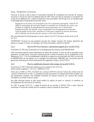 Filiale : TOURISTRA VACANCES
Tourisme et travail a cédé sa place à l’association nationale de coordination des activités de vacances
Tourisme et Travail à la suite d’un dépôt de bilan fin 1985. Elle a pour but de mutualiser et coordonner les
actions de ses adhérents, des comités d’entreprise et des associations. Elle dit agir avec ses membres pour
le développement et la pérennité du tourisme social.
S'appuyant sur les droits et les prérogatives des CE et organismes équivalents, l’ANCAV-TT,
définit les orientations de notre pôle, impulse et coordonne avec l'ensemble des acteurs, une
politique de solidarité, de mutualisation des moyens pour faire vivre ce droit le plus
largement possible. Ses objectifs, assurer la pérennité et le développement d’un tourisme
social de qualité ouvert à tous, contribuer à l’action pour conquérir les moyens nécessaires
afin de répondre aux besoins pour des vacances et des loisirs de qualité.
Elle est étroitement liée historiquement et sur les valeurs à la C.G.T. On trouve un lien sur le site de
la C.G.T.
TOURISTRA Vacances est une entreprise qui gère des villages vacances elle propose également des
séjours et voyages en France et à l'étranger, des loisirs touristiques, culturels et sportifs.
2.2.2. Pour la CGT Force Ouvrière, communément appelée force ouvrière (F.O.)
Association loi 1901 pour la promotion et le développement du tourisme social PROMTOUR
Cette association agissait comme distributeur de séjours de vacances. A noter qu’elle ne possédait aucun
patrimoine. Sa plate forme client était constituée par des Comités d’entreprise, par la confédération et les
fédérations C.G.T. / F.O. La confédération a décidé de se séparer de son association fin 1999. Les activités
de PROMTOUR ont été reprises sur le catalogue hiver/printemps 2000/2001 par l’association pour la
gestion des réalisations de loisirs du personnel des organismes sociaux. (A.R.E.P.O.S.)
2.2.3. Pour la confédération française démocratique du travail (C.F.D.T.).
Association loi 1901 l’union des comités pour les vacances U.N.C.O.V.A.C.
Filiale société coopérative : I.N.V.A.C. SERVICE U.E.S.
Créée par la CFDT en 1967, l’invitation aux vacances (INVAC), devient l’union des comités pour les
vacances (UNCOVAC) en 1997. La singularité de cette association à sa création était d’être en phase avec
une organisation syndicale. Elle souhaitait mutualiser les moyens consacrés aux vacances des comités
d’entreprise ou comités d’œuvre sociale.
Son objet principal permet au plus grand nombre de salariés de partir en vacances et contribuer au
développement des associations de tourisme
En 1995, le groupe I.N.V.A.C. a séparé la gestion de ses activités. L’INVAC UES a repris l’activité
touristique et l’union des comités pour les vacances a repris la centrale de réservation.
12
 