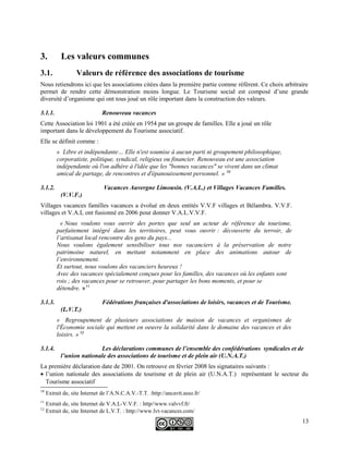 3. Les valeurs communes
3.1. Valeurs de référence des associations de tourisme
Nous retiendrons ici que les associations citées dans la première partie comme référent. Ce choix arbitraire
permet de rendre cette démonstration moins longue. Le Tourisme social est composé d’une grande
diversité d’organisme qui ont tous joué un rôle important dans la construction des valeurs.
3.1.1. Renouveau vacances
Cette Association loi 1901 a été créée en 1954 par un groupe de familles. Elle a joué un rôle
important dans le développement du Tourisme associatif.
Elle se définit comme :
« Libre et indépendante… Elle n'est soumise à aucun parti ni groupement philosophique,
corporatiste, politique, syndical, religieux ou financier. Renouveau est une association
indépendante où l'on adhère à l'idée que les "bonnes vacances" se vivent dans un climat
amical de partage, de rencontres et d'épanouissement personnel. » 10
3.1.2. Vacances Auvergne Limousin. (V.A.L.) et Villages Vacances Familles.
(V.V.F.)
Villages vacances familles vacances a évolué en deux entités V.V.F villages et Bélambra. V.V.F.
villages et V.A.L ont fusionné en 2006 pour donner V.A.L.V.V.F.
« Nous voulons vous ouvrir des portes que seul un acteur de référence du tourisme,
parfaitement intégré dans les territoires, peut vous ouvrir : découverte du terroir, de
l’artisanat local rencontre des gens du pays...
Nous voulons également sensibiliser tous nos vacanciers à la préservation de notre
patrimoine naturel, en mettant notamment en place des animations autour de
l’environnement.
Et surtout, nous voulons des vacanciers heureux !
Avec des vacances spécialement conçues pour les familles, des vacances où les enfants sont
rois ; des vacances pour se retrouver, pour partager les bons moments, et pour se
détendre. »11
3.1.3. Fédérations françaises d'associations de loisirs, vacances et de Tourisme.
(L.V.T.)
« Regroupement de plusieurs associations de maison de vacances et organismes de
l'Économie sociale qui mettent en oeuvre la solidarité dans le domaine des vacances et des
loisirs. » 12
3.1.4. Les déclarations communes de l’ensemble des confédérations syndicales et de
l’union nationale des associations de tourisme et de plein air (U.N.A.T.)
La première déclaration date de 2001. On retrouve en février 2008 les signataires suivants :
• l’union nationale des associations de tourisme et de plein air (U.N.A.T.) représentant le secteur du
Tourisme associatif
10
Extrait de, site Internet de l’A.N.C.A.V.-T.T. :http://ancavtt.asso.fr/
11
Extrait de, site Internet de V.A.L-V.V.F. : http//www.valvvf.fr/
12
Extrait de, site Internet de L.V.T. : http://www.lvt-vacances.com/
13
 