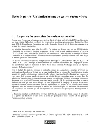 Seconde partie : Un particularisme de gestion encore vivace
1. La gestion des entreprises du tourisme corporatiste
Comme nous l’avons vue précédemment, ce secteur d’activité est né après la loi de 1936 sous l’impulsion
des mouvements d’éducation populaire, des organisations syndicales et des comités d’entreprise. Il est
donc difficile d’appréhender l’ensemble des modes de gestion des activités de loisirs de vacances et de
voyages des comités d’entreprise.
Les comités d’entreprises sont très diversifiés. On recense en France pas loin de 35000 comités
d’entreprise qui regroupe 6 millions de salariés14
. Il en existe de très important comme la C.C.A.S.
d’E.D.F. G.D.F. Alors que certains possèdent un établissement. Nous citerons en exemple le comité
d’entreprise de la caisse nationale d’assurance vieillesse qui vient de rejoindre vacances loisir activ’ et qui
ne possède qu’un seul établissement.
Les moyens financiers des comités d’entreprises sont définis par le Code du travail, art L.431-6, L.432-9,
L.434-8 et R.432-11. Le budget de fonctionnement est alimenté annuellement par l’employeur. Il verse
une contribution égale au minimum à 0.2 % de la masse salariale. Ce budget couvre les dépenses
courantes de fonctionnement. 15
Pour le budget des activités sociales et culturelles seules les négociations permettent d’obtenir une
participation de l’employeur, il n’y a pas de cadre juridique fixant le montant. Le comité d’entreprise gère
ses activités sociales prioritairement en direction des salariés et de leurs familles. Le départ en vacances de
leurs ayants droit petits ou grands est souvent une priorité. Ce qui a poussé certains à se lancer dans des
politiques d’investissement. Leurs patrimoines peuvent être composés de biens meubles ou immeubles.
On notera ici la grande différence de moyen qui existe entre les CE des grandes entreprises privées ou
publiques et ceux qui n’ont aucun budget. Ils sont propriétaires de camping, de village de vacances,
centres de vacances pour enfants ou de gîtes et d’appartements. La plupart de ces structures sont souvent
implantées dans des stations touristiques de bord de mer ou de montagne, à la différence des installations
des associations de tourisme qui ont été implantées en fonction d’une politique de développement du
territoire.
Le Tourisme social est un interlocuteur privilégié de l’État. La revendication de ses valeurs de solidarités
lui a permis de bénéficier d’aides dans le cadre des politiques d’aides sociales et des politiques
d’aménagement du territoire.
14
Extrait de, CAES magazine Nº 84, automne 2007
15
Extrait de, le comité d’entreprise guide CE 2007, © Éditions législatives 2007 ISSN : 1636-6107 et 1634-197X
ISBN : 2-85086-085-9, page 128
15
 