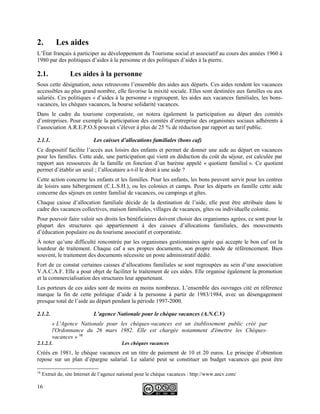 2. Les aides
L’État français à participer au développement du Tourisme social et associatif au cours des années 1960 à
1980 par des politiques d’aides à la personne et des politiques d’aides à la pierre.
2.1. Les aides à la personne
Sous cette désignation, nous retrouvons l’ensemble des aides aux départs. Ces aides rendent les vacances
accessibles au plus grand nombre, elle favorise la mixité sociale. Elles sont destinées aux familles ou aux
salariés. Ces politiques « d’aides à la personne » regroupent, les aides aux vacances familiales, les bons-
vacances, les chèques vacances, la bourse solidarité vacances.
Dans le cadre du tourisme corporatiste, on notera également la participation au départ des comités
d’entreprises. Pour exemple la participation des comités d’entreprise des organismes sociaux adhérents à
l’association A.R.E.P.O.S pouvait s’élever à plus de 25 % de réduction par rapport au tarif public.
2.1.1. Les caisses d’allocations familiales (bons caf)
Ce dispositif facilite l’accès aux loisirs des enfants et permet de donner une aide au départ en vacances
pour les familles. Cette aide, une participation qui vient en déduction du coût du séjour, est calculée par
rapport aux ressources de la famille en fonction d’un barème appelé « quotient familial ». Ce quotient
permet d’établir un seuil ; l’allocataire a-t-il le droit à une aide ?
Cette action concerne les enfants et les familles. Pour les enfants, les bons peuvent servir pour les centres
de loisirs sans hébergement (C.L.S.H.), ou les colonies et camps. Pour les départs en famille cette aide
concerne des séjours en centre familial de vacances, ou campings et gîtes.
Chaque caisse d’allocation familiale décide de la destination de l’aide, elle peut être attribuée dans le
cadre des vacances collectives, maison familiales, villages de vacances, gîtes ou individuelle colonie.
Pour pouvoir faire valoir ses droits les bénéficiaires doivent choisir des organismes agrées, ce sont pour la
plupart des structures qui appartiennent à des caisses d’allocations familiales, des mouvements
d’éducation populaire ou du tourisme associatif et corporatiste.
À noter qu’une difficulté rencontrée par les organismes gestionnaires agrée qui accepte le bon caf est la
lourdeur de traitement. Chaque caf a ses propres documents, son propre mode de référencement. Bien
souvent, le traitement des documents nécessite un poste administratif dédié.
Fort de ce constat certaines caisses d’allocations familiales se sont regroupées au sein d’une association
V.A.C.A.F. Elle a pour objet de faciliter le traitement de ces aides. Elle organise également la promotion
et la commercialisation des structures leur appartenant.
Les porteurs de ces aides sont de moins en moins nombreux. L’ensemble des ouvrages cité en référence
marque la fin de cette politique d’aide à la personne à partir de 1983/1984, avec un désengagement
presque total de l’aide au départ pendant la période 1997-2000.
2.1.2. L’agence Nationale pour le chèque vacances (A.N.C.V)
« L'Agence Nationale pour les chèques-vacances est un établissement public créé par
l'Ordonnance du 26 mars 1982. Elle est chargée notamment d'émettre les Chèques-
vacances » 16
2.1.2.1. Les chèques vacances
Créés en 1981, le chèque vacances est un titre de paiement de 10 et 20 euros. Le principe d’obtention
repose sur un plan d’épargne salarial. Le salarié peut se constituer un budget vacances qui peut être
16
Extrait de, site Internet de l’agence national pour le chèque vacances : http://www.ancv.com/
16
 