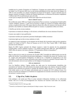 complété par les comités d’entreprise ou l’employeur. Il épargne une somme prélevé mensuellement sur
son salaire. Les CE peuvent offrir avec ou sans aucune participation de leur ayant droits des chèques. En
1999, ils sont accessibles aux salariés d’entreprises de moins de 50 salariés. L’agence nationale pour les
chèques-vacances revendique 6 millions de Français bénéficiaires. La Direction du tourisme comptabilise
7 millions dont 35% ne partiraient pas sans cette aide.
À noter que les chèques peuvent être utilisés pour régler des activités de loisirs.
2.1.2.2. Bourse solidarité vacances
Né au début des années 2000 sous l’égide du Secrétariat d’État au tourisme, le groupement d’intérêt public
« bourse solidarité vacances » a pour but de favoriser le départ en vacances de familles défavorisées,
exclues, en quête de lien social. Elle a pour objet de collecter des offres de vacances à très bas prix afin de
permettre à des familles en situation difficile de partir en vacances. La population ciblée est la fratrie :
• familles qui ont des revenus modestes
• personnes en situation de chômage, en fin de droit, ou bénéficiaire de revenu minimum d’insertion
• jeunes sans emploi et sans qualification
• personnes touchées par la précarité, personnes handicapées à faibles ressources
• personnes âgées qui ont des revenus modestes et isolés
Les apports de types touristiques ou de transport ont été donnés dés la première année par des entreprises
comme Air France la S.N.C.F., Pierre & Vacances ou la C.C.A.S. Pour l’année 2000, 11 000 séjours
personne ont été effectués17
.
Depuis fin 2006 l’agence nationale des chèques vacances a repris les missions de l’ex groupement
d’intérêt public « bourse solidarité vacances ». Les chiffres annoncés pour 2006 sont : 9426 bénéficiaires,
28005 offres de séjours et de loisirs collectées, 1172 partenaires offreurs et demandeurs18
.
2.1.2.3. Tourisme et Handicap
Dans le cadre de la loi contre les exclusions du 29 juillet 1998, l’ensemble des établissements recevant du
public doit faciliter l’accessibilité des personnes handicapées. L’ensemble des acteurs du Tourisme a pris
en compte cette préoccupation d’intégration. Un label est né : il identifie les équipements et les sites
accessibles. À noter que les travaux nécessaires pour mettre à niveau les structures d’accueil même s’ils
sont subventionnés vont avoir une incidence sur les budgets d’investissement.
2.1.2.4. Aides aux équipements
Avec les bénéfices réalisés, l’agence attribue des aides pour les investissements immobiliers des
associations de Tourisme. Elle subventionne des projets de rénovation et de création. Suivant les chiffres
annoncés par la direction du tourisme le montant des bénéfices 2006 s’élevait à 11.3 millions d’euros.
Cette même année ce sont 145 projets subventionnés pour un montant de 6.533 millions d’euros. Ces
travaux ont permis de moderniser et d’améliorer les équipements de tourisme et de loisirs des associations
de tourisme a vocation sociale.
2.2. L’âge d’or, l’aide à la pierre
Cette politique a été menée par l’État, la caisse nationale d’allocations familiales et les collectivités
locales. Elle est à la base du développement des structures du Tourisme social dans son ensemble.
17
Extrait de, flash U.N.A.T n°105 mars 2001
18
Extrait de, site Internet de l’agence national pour le chèque vacances : http://www.ancv.com/
17
 