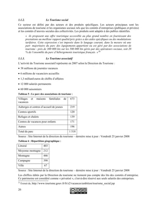 1.1.2. Le Tourisme social
Ce secteur est défini par des acteurs et des produits spécifiques. Les acteurs principaux sont les
associations de tourisme et les organismes sociaux tels que les comités d’entreprises (publiques et privées)
et les comités d’œuvres sociales des collectivités. Les produits sont adaptés à des publics identifiés.
« ils proposent une offre touristique accessible au plus grand nombre en fournissant des
prestations au meilleur rapport qualité/prix grâce a des aides spécifiques ou des modulations
tarifaires. Cette expression s’est imposée dans le langage courant, dans la mesure où une
part majoritaire du parc des équipements appartient ou est géré par des associations de
tourisme : près de 300 000 lits sur les 500 000 lits gérés par des opérateurs sociaux, soit 20
% de l’ensemble du parc d’hébergements touristique français. » 23
1.1.3. Le Tourisme associatif
L’activité du Tourisme associatif représente en 2007 selon la Direction du Tourisme :
• 38 millions de journées vacances
• 6 millions de vacanciers accueillis
• 1,3 milliard euros de chiffre d’affaires
• 12 000 salariés permanents
• 60 000 saisonniers
Tableau 5 : Le parc des associations de tourisme :
Villages et maisons familiales de
vacances
673
Auberges et centres d’accueil de jeunes 219
Centres sportifs 120
Refuges et chalets 139
Centres de vacances pour enfants 171
Autres 196
Total du parc 1 518
Source : Site Internet de la direction du tourisme – dernière mise à jour : Vendredi 25 janvier 2008
Tableau 6 : Répartition géographique :
Littoral 403
Moyenne montagne 212
Montagne 446
Campagne 398
Ville 67
Source : Site Internet de la direction du tourisme – dernière mise à jour : Vendredi 25 janvier 2008
Les chiffres édités par la Direction du tourisme ne tiennent pas compte des lits des comités d’entreprise.
Ce patrimoine est considéré comme « privatisé », c'est-à-dire réservé aux seuls salariés des entreprises.
23
Extrait de, http://www.tourisme.gouv.fr/fr/z2/vacances/ambition/tourisme_social.jsp
20
 