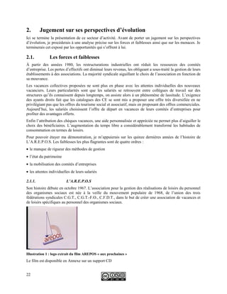 2. Jugement sur ses perspectives d’évolution
Ici se termine la présentation de ce secteur d’activité. Avant de porter un jugement sur les perspectives
d’évolution, je procéderais à une analyse précise sur les forces et faiblesses ainsi que sur les menaces. Je
terminerais cet exposé par les opportunités qui s’offrent à lui.
2.1. Les forces et faiblesses
À partir des années 1980, les restructurations industrielles ont réduit les ressources des comités
d’entreprise. Les pertes d’effectifs ont diminué leurs revenus, les obligeant a sous-traité la gestion de leurs
établissements à des associations. La majorité syndicale aiguillant le choix de l’association en fonction de
sa mouvance.
Les vacances collectives proposées ne sont plus en phase avec les attentes individuelles des nouveaux
vacanciers. Leurs particularités sont que les salariés se retrouvent entre collègues de travail sur des
structures qu’ils connaissent depuis longtemps, on assiste alors à un phénomène de lassitude. L’exigence
des ayants droits fait que les catalogues des CE se sont mis a proposer une offre très diversifiée en ne
privilégiant pas que les offres du tourisme social et associatif, mais en proposant des offres commerciales.
Aujourd’hui, les salariés choisissent l’offre de départ en vacances de leurs comités d’entreprises pour
profiter des avantages offerts.
Enfin l’attribution des chèques vacances, une aide personnalisée et appréciée ne permet plus d’aiguiller le
choix des bénéficiaires. L’augmentation du temps libre a considérablement transformé les habitudes de
consommation en termes de loisirs.
Pour pouvoir étayer ma démonstration, je m’appuierais sur les quinze dernières années de l’histoire de
L’A.R.E.P.O.S. Les faiblesses les plus flagrantes sont de quatre ordres :
• le manque de rigueur des méthodes de gestion
• l’état du patrimoine
• la mobilisation des comités d’entreprises
• les attentes individuelles de leurs salariés
2.1.1. L’A.R.E.P.O.S
Son histoire débute en octobre 1967. L’association pour la gestion des réalisations de loisirs du personnel
des organismes sociaux est née à la veille du mouvement populaire de 1968, de l’union des trois
fédérations syndicales C.G.T., C.G.T.-F.O., C.F.D.T., dans le but de créer une association de vacances et
de loisirs spécifiques au personnel des organismes sociaux.
Illustration 1 : logo extrait du film AREPOS « aux prochaines »
Le film est disponible en Annexe sur un support CD
22
 