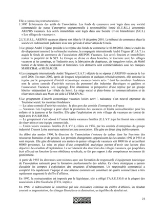 Elle a connu cinq restructurations :
1.1997 Éclatements des actifs de l’association. Les fonds de commerce sont logés dans une société
commerciale de statut d’entreprise unipersonnelle à responsabilité limité (E.U.R.L.) dénommée
AREPOS vacances. Les actifs immobiliers sont logés dans une Société Civile Immobilière (S.C.I.)
« Les villages de vacances ».
2.L’E.U.R.L. AREPOS vacances dépose son bilan le 18 décembre 2001. Le tribunal de commerce place la
société en redressement judiciaire avec une période d’observation de 6 mois.
3.Le groupe André Trigano procède à la reprise des fonds de commerce le 01/08/2002. Dans le cadre du
développement annoncé de sa branche tourisme, la compagnie internationale André Trigano (C.I.A.T.) a
acquis le fonds de commerce de l’association AREPOS Vacances. Les actifs fonciers et immobiliers
restent la propriété de la SCI. Le Groupe se divise en deux branches, le tourisme avec les villages
vacances et les campings, et l’industrie avec la fabrication de chapiteaux, de bungalows toilés, de Mobil
homes et de tentes de randonnée et familiales. Ces dernières sont commercialisées sous les marques
MARECHAL et MESSAGER.
4.La compagnie internationale André Trigano (C.I.A.T.) décide de se séparer d’AREPOS vacances le 1er
avril 2006. En mars 2007, après de longues négociations et quelques rebondissements, elle annonce la
reprise par le groupement d’intérêt économique vacances loisirs activ ’ dont les membres fondateurs
sont la caisse centrale d’activités sociales du personnel des industries électriques et gazières et
l’association Vacances Léo Lagrange. Elle abandonne la perspective d’une reprise par un groupe
hôtelier indépendant Les Hôtels du Soleil. Le siège social et plate-forme de commercialisation et de
réservation situés aux Mans est cédé à l’UNCOVAC.
5.Le groupement d’intérêt économique vacances loisirs activ ’, naissance d’un nouvel opérateur du
Tourisme social, les membres fondateurs :
— La caisse centrale d’activités sociales : le plus gros des comités d’entreprise en France
— Vacances Léo Lagrange a pour objet la promotion des vacances et loisirs socio-éducative pour les
enfants et la jeunesse et les familles. Elle gère l'exploitation de trois villages de vacances en contrat de
régie avec TOURISTRA.
— Le groupement s’est adossé à l’union loisirs vacances familles (U.L.V.F.) qui lui fournit une centrale
de réservation et une équipe commerciale.
— Union loisirs vacances familles (U.L.V.F.), créées en 1976, par les comités d’entreprises du groupe
industriel Creusot Loire au niveau national est une association. Elle gère en direct cinq établissements.
Au début des années 1990, la direction de l’association s’entoure de cadres dans les fonctions des
ressources humaines et de gestion. Les premiers changements apparaissent dès les années 1992 et 1993 et
sont majeurs. Elle gère directement ces années-là quinze villages de vacances soit 8000 lits et accueillent
80000 personnes. La mise en place d’une comptabilité analytique permet d’avoir une lecture plus
objective des résultats d’exploitation. Le recrutement des directeurs des villages vacances, qui jusqu'alors
était effectué en fonction de son obédience syndicale, se fait par rapport à des compétences reconnues de
gestionnaire.
A partir de 1992 les directeurs sont recrutés avec une formation de responsable d’équipement touristique
de l’association nationale pour la formation professionnelle des adultes. Ce choix stratégique a permis
d'assainir les comptes d’exploitation des structures d’hébergement. Un responsable commercial a
complété très rapidement l’équipe et une antenne commerciale constituée de quatre commerciaux a très
rapidement augmenté le chiffre d’affaires.
En 1997, la restructuration est imposée par le législateur, elle a obligé l’A.R.E.P.O.S et la plupart des
associations à être fiscalisées (TVA, impôts).
En 1998, le redressement se concrétise par une croissance continue du chiffre d’affaires, un résultat
courant en augmentation, des charges financières en diminution, un équilibre du résultat net.
23
 