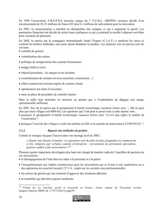 En 1999 l’association A.R.E.P.O.S associée unique de l’ E.U.R.L. AREPOS vacances décide d’un
investissement de 43.21 millions de francs HT dont 6.1 millions de subventions pour la rénovation.
En 2001, la restructuration a entraîné un déséquilibre des comptes ce qui a augmenté le passif. Les
partenaires financiers ont décidé de retirer leurs confiances ce qui a contraint la société à déposer son bilan
pour cessation de paiement.
En 2002, la reprise par la compagnie internationale André Trigano (C.I.A.T.) a amélioré les ratios et
conforté les bonnes méthodes, sans pour autant dénaturer le produit. Les chantiers mis en œuvres sont les
suivants :
• contrôle de gestion
• centralisation des achats
• politique de renégociation des contrats fournisseurs
• budget établi et suivi
• objectif prioritaire : les marges et les résultats
• externalisation de certains services (entretien, restauration…)
• effort commercial consenti auprès de certains clients
• optimisation des dates d’ouverture
• mise en place de procédure de contrôle interne
Mais la taille trop restreinte en structure ne permet pas à l’exploitation de dégager une marge
opérationnelle suffisante.
En 2007, lors de la reprise par le groupement d’intérêt économique vacances loisirs activ ’, elle ne gère
plus que onze villages soit 6000 lits. Les questions que l’ont peut se poser suite à cette reprise sont :
• pourquoi le groupement d’intérêt économique vacances loisirs activ ’n’a-t-il pas repris la totalité de
l’association ?
• pourquoi l’activité des villages a-t-elle été attribué au GIE et la centrale de réservation à l’UNCOVAC ?
2.1.2. Rigueur des méthodes de gestion
Comme le souligne Jacques Chauvin dans son ouvrage écrit en 2002 :
« Depuis une dizaine d’années, ces questions sont de plus en plus prégnantes et commencent
à être intégrées par certains comités d’entreprise : recrutement de personnels spécialisés,
gestion confiée a des associations » 24
Plusieurs points importants développés plus haut ont changé de manière radicale l’équilibre de gestions de
ces associations :
• le désengagement de l’état dans les aides à la personne et à la pierre
• l’assujettissement aux impôts commerciaux pour les associations qui se livrent à une exploitation ou a
des opérations de caractère lucratif. (T.V.A., impôt sur les sociétés, taxe professionnelle)
• les erreurs de gestion qui ont continué d’aggraver des situations délicates
• la rentabilité qui doit être toujours améliorée
24
Extrait de, Le tourisme social et associatif en France, Acteur majeur de l'économie sociale,
Jacques Chauvin, ISBN/ Id. 2-7475-2263-6, page70.
24
 
