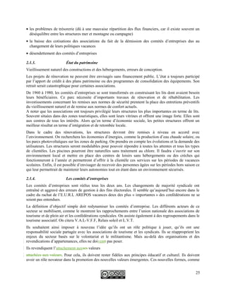 • les problèmes de trésorerie (dû à une mauvaise répartition des flux financiers, car il existe souvent un
déséquilibre entre les structures mer et montagne ou campagne)
• la baisse des cotisations des associations du fait de la démission des comités d’entreprises dus au
changement de leurs politiques vacances
• désendettement des comités d’entreprises
2.1.3. État du patrimoine
Vieillissement naturel des constructions et des hébergements, erreurs de conception.
Les projets de rénovation ne peuvent être envisagés sans financement public. L’état a toujours participé
par l’apport de crédit à des plans patrimoine ou des programmes de consolidation des équipements. Son
retrait serait catastrophique pour certaines associations.
De 1960 à 1980, les comités d’entreprises se sont transformés en construisant les lits dont avaient besoin
leurs bénéficiaires. Ce parc nécessite d’importants travaux de rénovation et de réhabilitation. Les
investissements concernant les remises aux normes de sécurité prennent la place des entretiens préventifs
du vieillissement naturel et de remise aux normes de confort actuels.
A noter que les associations ont toujours privilégié leurs structures les plus importantes en terme de lits.
Souvent situées dans des zones touristiques, elles sont leurs vitrines et offrent une image forte. Elles sont
aux centres de tous les intérêts. Alors qu’en terme d’économie sociale, les petites structures offrent un
meilleur résultat en terme d’intégration et de retombée locale.
Dans le cadre des rénovations, les structures devront être remises à niveau en accord avec
l’environnement. On recherchera les économies d’énergies, comme la production d’eau chaude solaire, ou
les parcs photovoltaïques sur les zones de parking. On prendra en compte les évolutions et la demande des
utilisateurs. Les structures seront modulables pour pouvoir répondre à toutes les attentes et tous les types
de clientèles. Les piscines pourront être naturelles sans traitement au chlore. Il faudra s’ouvrir sur son
environnement local et mettre en place des centres de loisirs sans hébergements ou des crèches qui
fonctionneront à l’année et permettront d’offrir à la clientèle ces services sur les périodes de vacances
scolaires. Enfin, il est possible d’envisager de recevoir des personnes âgées sur les périodes hors saison ce
qui leur permettrait de maintenir leurs autonomies tout en étant dans un environnement sécurisés.
2.1.4. Les comités d’entreprises
Les comités d’entreprises sont réélus tous les deux ans. Les changements de majorité syndicale ont
entraîné et aggravé des erreurs de gestion à des fins électorales. Il semble qu’aujourd’hui encore dans le
cadre du rachat de l’E.U.R.L AREPOS vacances deux des plus « importantes » des confédérations ne se
soient pas entendues.
La définition d’objectif simple doit redynamiser les comités d’entreprise. Les différents acteurs de ce
secteur se mobilisent, comme le montrent les rapprochements entre l’union nationale des associations de
tourisme et de plein air et les confédérations syndicales. On assiste également à des regroupements dans le
tourisme associatif. On citera V.A.L-V.F.F, Relais soleil et L.V.T.
Ils souhaitent ainsi imposer à nouveau l’idée qu’ils ont un rôle politique à jouer, qu’ils ont une
responsabilité sociale partagée avec les associations de tourisme et les syndicats. Ils se réapproprient les
enjeux du secteur basés sur le volontariat et le militantisme. Mais au-delà des organisations et des
revendications d’appartenances, elles ne doiventt pas peser.
Ils revendiquent l’attachement auxses valeurs
attachées aux valeurs. Pour cela, ils doivent rester fidèles aux principes éducatif et culturel. Ils doivent
avoir un rôle novateur dans la promotion des nouvelles valeurs émergentes. Ces nouvelles formes, comme
25
 