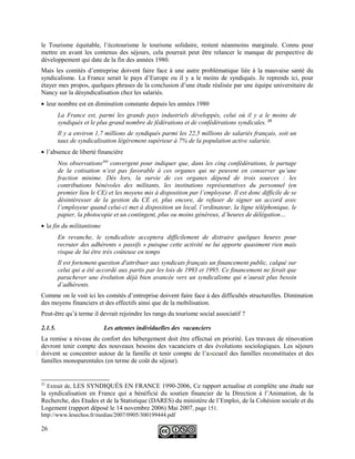 le Tourisme équitable, l’écotourisme le tourisme solidaire, restent néanmoins marginale. Connu pour
mettre en avant les contenus des séjours, cela pourrait peut être relancer le manque de perspective de
développement qui date de la fin des années 1980.
Mais les comités d’entreprise doivent faire face à une autre problématique liée à la mauvaise santé du
syndicalisme. La France serait le pays d’Europe ou il y a le moins de syndiqués. Je reprends ici, pour
étayer mes propos, quelques phrases de la conclusion d’une étude réalisée par une équipe universitaire de
Nancy sur la désyndicalisation chez les salariés.
• leur nombre est en diminution constante depuis les années 1980
La France est, parmi les grands pays industriels développés, celui où il y a le moins de
syndiqués et le plus grand nombre de fédérations et de confédérations syndicales. 25
Il y a environ 1,7 millions de syndiqués parmi les 22,5 millions de salariés français, soit un
taux de syndicalisation légèrement supérieur à 7% de la population active salariée.
• l’absence de liberté financière
Nos observations309
convergent pour indiquer que, dans les cinq confédérations, le partage
de la cotisation n’est pas favorable à ces organes qui ne peuvent en conserver qu’une
fraction minime. Dès lors, la survie de ces organes dépend de trois sources : les
contributions bénévoles des militants, les institutions représentatives du personnel (en
premier lieu le CE) et les moyens mis à disposition par l’employeur. Il est donc difficile de se
désintéresser de la gestion du CE et, plus encore, de refuser de signer un accord avec
l’employeur quand celui-ci met à disposition un local, l’ordinateur, la ligne téléphonique, le
papier, la photocopie et un contingent, plus ou moins généreux, d’heures de délégation…
• la fin du militantisme
En revanche, le syndicaliste acceptera difficilement de distraire quelques heures pour
recruter des adhérents « passifs » puisque cette activité ne lui apporte quasiment rien mais
risque de lui être très coûteuse en temps
Il est fortement question d'attribuer aux syndicats français un financement public, calqué sur
celui qui a été accordé aux partis par les lois de 1993 et 1995. Ce financement ne ferait que
parachever une évolution déjà bien avancée vers un syndicalisme qui n’aurait plus besoin
d’adhérents.
Comme on le voit ici les comités d’entreprise doivent faire face à des difficultés structurelles. Diminution
des moyens financiers et des effectifs ainsi que de la mobilisation.
Peut-être qu’à terme il devrait rejoindre les rangs du tourisme social associatif ?
2.1.5. Les attentes individuelles des vacanciers
La remise a niveau du confort des hébergement doit être effectué en priorité. Les travaux de rénovation
devront tenir compte des nouveaux besoins des vacanciers et des évolutions sociologiques. Les séjours
doivent se concentrer autour de la famille et tenir compte de l’aaccueil des familles reconstituées et des
familles monoparentales (en terme de coût du séjour).
25
Extrait de, LES SYNDIQUÉS EN FRANCE 1990-2006, Ce rapport actualise et complète une étude sur
la syndicalisation en France qui a bénéficié du soutien financier de la Direction à l’Animation, de la
Recherche, des Etudes et de la Statistique (DARES) du ministère de l’Emploi, de la Cohésion sociale et du
Logement (rapport déposé le 14 novembre 2006) Mai 2007, page 151.
http://www.lesechos.fr/medias/2007/0905/300199444.pdf
26
 