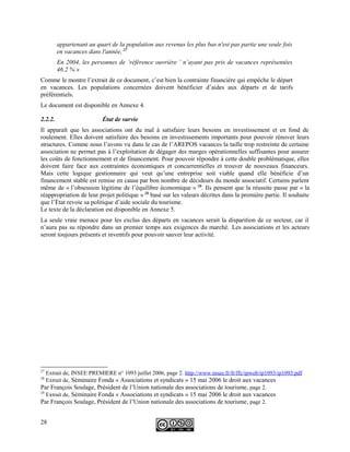 appartenant au quart de la population aux revenus les plus bas n'est pas partie une seule fois
en vacances dans l'année, 27
En 2004, les personnes de ‘référence ouvrière ’ n’ayant pas pris de vacances représentées
46.2 % »
Comme le montre l’extrait de ce document, c’est bien la contrainte financière qui empêche le départ
en vacances. Les populations concernées doivent bénéficier d’aides aux départs et de tarifs
préférentiels.
Le document est disponible en Annexe 4.
2.2.2. État de survie
Il apparaît que les associations ont du mal à satisfaire leurs besoins en investissement et en fond de
roulement. Elles doivent satisfaire des besoins en investissements importants pour pouvoir rénover leurs
structures. Comme nous l’avons vu dans le cas de l’AREPOS vacances la taille trop restreinte de certaine
association ne permet pas à l’exploitation de dégager des marges opérationnelles suffisantes pour assurer
les coûts de fonctionnement et de financement. Pour pouvoir répondre à cette double problématique, elles
doivent faire face aux contraintes économiques et concurrentielles et trouver de nouveaux financeurs.
Mais cette logique gestionnaire qui veut qu’une entreprise soit viable quand elle bénéficie d’un
financement stable est remise en cause par bon nombre de décideurs du monde associatif. Certains parlent
même de « l’obsession légitime de l’équilibre économique » 28
. Ils pensent que la réussite passe par « la
réappropriation de leur projet politique » 29
basé sur les valeurs décrites dans la première partie. Il souhaite
que l’État revoie sa politique d’aide sociale du tourisme.
Le texte de la déclaration est disponible en Annexe 5.
La seule vraie menace pour les exclus des départs en vacances serait la disparition de ce secteur, car il
n’aura pas su répondre dans un premier temps aux exigences du marché. Les associations et les acteurs
seront toujours présents et inventifs pour pouvoir sauver leur activité.
27
Extrait de, INSEE PREMIERE n° 1093 juillet 2006, page 2. http://www.insee.fr/fr/ffc/ipweb/ip1093/ip1093.pdf
28
Extrait de, Séminaire Fonda « Associations et syndicats » 15 mai 2006 le droit aux vacances
Par François Soulage, Président de l’Union nationale des associations de tourisme, page 2.
29
Extrait de, Séminaire Fonda « Associations et syndicats » 15 mai 2006 le droit aux vacances
Par François Soulage, Président de l’Union nationale des associations de tourisme, page 2.
28
 