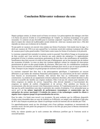 Conclusion Réinventer redonner du sens
Depuis quelques années, le climat social en France est morose. Les préoccupations des ménages sont liées
à la baisse du pouvoir d’achat et à la problématique de l’emploi. La situation économique n’est guère
rassurante. Ce contexte est peu favorable pour le tourisme corporatif. Aujourd’hui, l’offre doit s’inscrire
dans le respect des valeurs de la philosophie sociale initiale du « droit aux vacances pour tous ». Elle doit
répondre au mieux aux évolutions de la clientèle.
Ne pas partir en vacances est souvent vécu comme une forme d’exclusion. Cela touche tous les âges. Le
droit aux vacances de 1936 à un sens aujourd’hui. Le tourisme social doit continuer à proposer des offres
de vacances pour le plus grand nombre. Il doit lutter contre toutes les formes d’exclusions et de précarité.
Le tourisme corporatif doit rejoindre le tourisme social et associatif. Son déficit d’image ne lui permet pas
de faire cavalier seul. Leur activité est réservée aux seuls salariés des entreprises. Ce rapprochement
permettrait d’éviter à certaines associations gestionnaires de faire face à des insuffisances de rentabilités.
Insuffisances dues bien souvent à la taille de leur parc d’hébergement, qui ne leur permette pas de réaliser
des économies d’échelle. La mise en place des systèmes déployés comme les centrales de réservations
permettraient de gérer un plus grand nombre de structures. Mais pour cela, les confédérations syndicales
doivent trouver un consensus au-delà de leur différence politique pour sauver ce qui est encore possible de
l’être. Pourquoi ne pas imaginer un grand groupe du tourisme social associatif et corporatif ?
Le tourisme corporatif doit faire face à des préoccupations spécifiques. L’exploitation est souvent
déficitaire ce qui amène des situations financières préoccupantes. Les associations ont du mal à satisfaire
leurs besoins en investissement. Pourtant, elles doivent faire face au vieillissement naturel des
constructions. La création de ces équipements remonte à plusieurs décennies, elles étaient destinées le plus
souvent à accueillir des familles aux origines modestes. Elles n’ont pas été conçues pour répondre à de
fortes exigences en matière de service. Aujourd’hui, elles doivent répondre à l’accroissement des
exigences en matière de confort, d’équipement et de services. Pour satisfaire ces besoins en
investissement, elles doivent recourir à des financements externes. Si l’exploitation peut être sous traité, il
faut que les actifs immobiliers reste dans le périmètre des comités d’entreprise. Il est primordial pour sa
survie qu’il ait les mêmes impératifs de performances économiques et commerciales que les
entreprises du secteur marchand. L’évolution des mœurs et des technologies conduit les clients à
aiguiser leurs exigences jusqu'à la personnalisation du service.
Pour les aides, j’ai limité mon travail à un inventaire. On peut souhaiter que les différents dispositifs
d’aides soient rassemblés dans un souci de lisibilité ou d’efficacité, car malgré cette multitude d’aide plus
de 40 % des Français ne partent pas. Quant à la politique sociale du tourisme elle est décidée par l’État.
Un approfondissement aurait pu être développé celui d’une politique européenne et internationale du
tourisme social. On doit parler des perspectives d’avenir et du rôle que peut jouer le Bureau international
du tourisme social
Enfin, les valeurs ajoutées par le socle commun des références justifient que le Tourisme social et
associatif perdure.
29
 