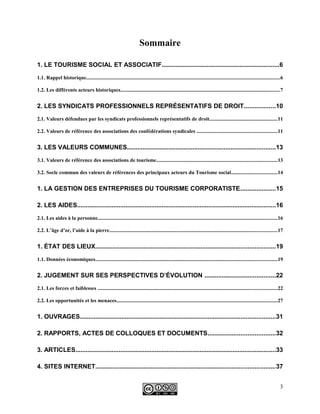 Sommaire
1. LE TOURISME SOCIAL ET ASSOCIATIF....................................................................6
1.1. Rappel historique....................................................................................................................................................6
1.2. Les différents acteurs historiques..........................................................................................................................7
2. LES SYNDICATS PROFESSIONNELS REPRÉSENTATIFS DE DROIT..................10
2.1. Valeurs défendues par les syndicats professionnels représentatifs de droit....................................................11
2.2. Valeurs de référence des associations des confédérations syndicales .............................................................11
3. LES VALEURS COMMUNES......................................................................................13
3.1. Valeurs de référence des associations de tourisme............................................................................................13
3.2. Socle commun des valeurs de références des principaux acteurs du Tourisme social...................................14
1. LA GESTION DES ENTREPRISES DU TOURISME CORPORATISTE....................15
2. LES AIDES...................................................................................................................16
2.1. Les aides à la personne.........................................................................................................................................16
2.2. L’âge d’or, l’aide à la pierre................................................................................................................................17
1. ÉTAT DES LIEUX........................................................................................................19
1.1. Données économiques...........................................................................................................................................19
2. JUGEMENT SUR SES PERSPECTIVES D’ÉVOLUTION .........................................22
2.1. Les forces et faiblesses .........................................................................................................................................22
2.2. Les opportunités et les menaces...........................................................................................................................27
1. OUVRAGES.................................................................................................................31
2. RAPPORTS, ACTES DE COLLOQUES ET DOCUMENTS.......................................32
3. ARTICLES....................................................................................................................33
4. SITES INTERNET........................................................................................................37
3
 