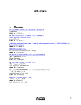 Bibliographie
1. Ouvrages
DU TOURISME SOCIAL AU TOURISME ASSOCIATIF
Jean Froidure
ISBN/ Id. 2-7384-5618-9
LE TOURISME SOCIAL ET ASSOCIATIF EN FRANCE
Acteur majeur de l'économie sociale
Jacques Chauvin
ISBN/ Id. 2-7475-2263-6
Tourisme et aménagement touristique - Etudes de la Documentation française / PIERRE MERLIN - La
Documentation française
ISBN / Id.2-11-004875-1
LUMIERES SUR LA CCAS
Les activités sociales des salariés de l’énergie
ISBN/ Id. 2-7022-0768-5
LE MANAGEMENT STRATÉGIQUE DE L’ENTREPRISE
2463 — Que sais-je ? P.U.F
Michel Ghertman
ISBN/ Id.2-13-054753-2
LE TOURISME SOCIAL ET ASSOCIATIF
1725 - Que sais-je ? P.U.F
Yves Raynouard, Robert Lanquar
ISBN/ Id.2-13-043803-8
VILLAGE VACANCES FAMILLES : le tourisme familial européen
1825 - Que sais-je ? P.U.F
André Guignand, et Yves Singer
ISBN/ Id.2-13-042809-6
Le comité d’entreprise, guide CE 2007
© Éditions législatives 2007
ISBN/ Id.2-85-086085-9
ISSN : 1636-6107 et 1634-197X
31
 