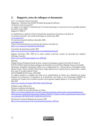 2. Rapports, actes de colloques et documents
Avis : Le tourisme social et associatif
Rapporteur : Monsieur Jean ELDIN Président du groupe de réflexion
«Tourisme social et associatif »
Ce rapport a été adopté à l’unanimité par le Conseil économique et social lors de son assemblée plénière
du mardi 14 mars 2006
Rapport Nº 2006-07
Les publications et étude de l’Union nationale des associations de tourisme et de plein air
Le tourisme associatif : une réalité économique et sociale mars 2006
www.unat.asso.fr
Un tourisme associatif ambitieux décembre 2006
www.unat.asso.fr
Flash l’Union nationale des associations de tourisme et de plein air
http://www.unat.asso.fr/f/publication/flash.html
Convention de partenariat octobre 2007
http://www.ancavtt.asso.fr/images/tdocs/conventionpartenariat.pdf
Rapport d’activités 2007 2008 de la caisse centrale d’activités sociales du personnel des industrie
électrique et gazière
http://www.ccas.fr/kiosque/rapport_acti_2008.pdf
IRENEE
(Équipe Science Politique) Faculté de droit, sciences économiques, gestion Université de Nancy II
PACTE-CERAT Institut d’études politiques de Grenoble Université Pierre-Mendès-France de Grenoble
Dominique Andolfatto, Dominique Labbé avec la collaboration de : Antoine Bevort, Christophe Cardot,
Marina Casula, Thierry Choffat, Gilles Henry, Régis Matuszewicz, François Paccou, Pascal Pons, Aurélie
Rey, Jean-Yves Sabot, Benoît Verrier
LES SYNDIQUÉS EN France 1990-2006
Ce rapport actualise et complète une étude sur la syndicalisation en France qui a bénéficié du soutien
financier de la Direction à l’Animation, de la Recherche, des Etudes et de la Statistique (DARES) du
ministère de l’Emploi, de la Cohésion sociale et du Logement (rapport déposé le 14 novembre 2006)
Mai 2007
http://www.lesechos.fr/medias/2007/0905//300199444.pdf
DARES octobre 2004 n°44.2
Premières synthèses informations
Mythes et réalités de la syndicalisation en France
http://www.travail-solidarite.gouv.fr/etudes-recherche-statistiques-dares/etudes-recherche/publications-
dares/premieres-informations-premieres-syntheses/2004-44.2-mythes-realites-syndicalisation-france.html?
var_recherche=MYTHES%20ET%20R%C9ALIT%C9S
Direction du Tourisme Mémento du tourisme 2007
http://www.tourisme.gouv.fr/fr/z2/stat/memento/memento_2007.jsp
32
 
