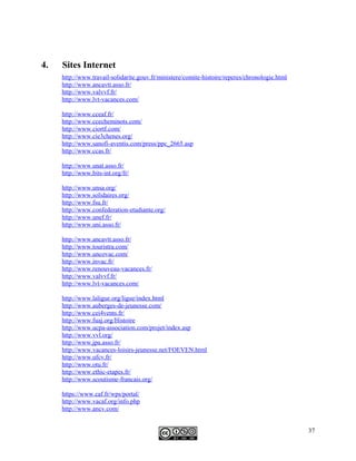 4. Sites Internet
http://www.travail-solidarite.gouv.fr/ministere/comite-histoire/reperes/chronologie.html
http://www.ancavtt.asso.fr/
http://www.valvvf.fr/
http://www.lvt-vacances.com/
http://www.cceaf.fr/
http://www.ccecheminots.com/
http://www.ciortf.com/
http://www.cie3chenes.org/
http://www.sanofi-aventis.com/press/ppc_2665.asp
http://www.ccas.fr/
http://www.unat.asso.fr/
http://www.bits-int.org/fr/
http://www.unsa.org/
http://www.solidaires.org/
http://www.fsu.fr/
http://www.confederation-etudiante.org/
http://www.unef.fr/
http://www.uni.asso.fr/
http://www.ancavtt.asso.fr/
http://www.touristra.com/
http://www.uncovac.com/
http://www.invac.fr/
http://www.renouveau-vacances.fr/
http://www.valvvf.fr/
http://www.lvt-vacances.com/
http://www.laligue.org/ligue/index.html
http://www.auberges-de-jeunesse.com/
http://www.cei4vents.fr/
http://www.fuaj.org/Histoire
http://www.ucpa-association.com/projet/index.asp
http://www.vvl.org/
http://www.jpa.asso.fr/
http://www.vacances-loisirs-jeunesse.net/FOEVEN.html
http://www.ufcv.fr/
http://www.otu.fr/
http://www.ethic-etapes.fr/
http://www.scoutisme-francais.org/
https://www.caf.fr/wps/portal/
http://www.vacaf.org/info.php
http://www.ancv.com/
37
 