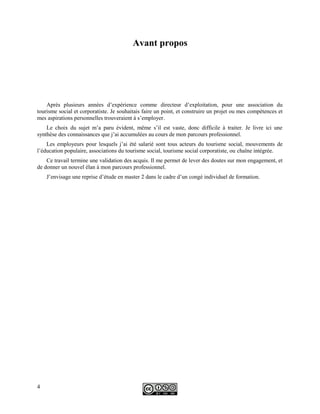 Avant propos
Après plusieurs années d’expérience comme directeur d’exploitation, pour une association du
tourisme social et corporatiste. Je souhaitais faire un point, et construire un projet ou mes compétences et
mes aspirations personnelles trouveraient à s’employer.
Le choix du sujet m’a paru évident, même s’il est vaste, donc difficile à traiter. Je livre ici une
synthèse des connaissances que j’ai accumulées au cours de mon parcours professionnel.
Les employeurs pour lesquels j’ai été salarié sont tous acteurs du tourisme social, mouvements de
l’éducation populaire, associations du tourisme social, tourisme social corporatiste, ou chaîne intégrée.
Ce travail termine une validation des acquis. Il me permet de lever des doutes sur mon engagement, et
de donner un nouvel élan à mon parcours professionnel.
J’envisage une reprise d’étude en master 2 dans le cadre d’un congé individuel de formation.
4
 
