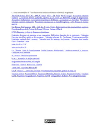 La liste des adhérents de l’union nationale des associations de tourisme et de plein air.
Alliance Nationale des UCJG – YMCA France, Ancav - TT, Artes, Arvel Voyages, Association culturelle
Thalassa, Association d'action culturelle, sportive et de loisirs du Ministère chargé de l'agriculture,
Association Deffontaines, Association des paralysés de France, Association Les Fauvettes, Association
nationale vacances mutualiste, Association vacances de la mutualité agricole, ATC Routes du monde,
azurèva
Cap France, Cap'vacances, CEI - Club des 4 vents, Centre d'information et de documentation jeunesse,
Comité des loisirs de la Poste et de France Telecom, Culture et liberté
EPAF (Éducation et plein air finances), éthic étapes
Fédération française de camping et de caravaning, Fédération française de la randonnée, Fédération
Française des Clubs alpins et de montagne, Fédération générale des Pupilles de l'Enseignement public,
Fédération nationale Léo Lagrange, Fédération unie des auberges de jeunesse, Fondation Jean Moulin,
France Amérique Latine
Invac Services UES
Jeunesse au plein air
Les Glénans, Ligue de l'enseignement, Loisirs Provence Méditerranée, Loisirs vacances de la jeunesse,
Loisirs vacances tourisme
M'Vacances, Mutuelle des douanes
ODCVL Comptoir de projets éducatifs
Programmes internationaux d'échanges
Relaisoleil vacances, Renouveau vacances
Temps libre, Tourisme et loisirs 53
UFCV, uncovac - Le droit aux vacances, Union nationale des centres sportifs de plein air
Vacances actives, Vacances bleues, Vacances et Familles, l'accueil en plus, Vacances ouvertes, Vacances
ULVF, Vacances Voyages Loisirs, Vacanciel, valvvf, Villages Clubs du Soleil, VTF L'Esprit vacances
40
 