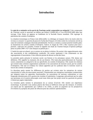 Introduction
Le sujet de ce mémoire est la survie du Tourisme social, corporatiste ou catégoriel. Cette composante
du Tourisme social et associatif est définie par Robert LANQUAR et Yves RAYNOUARD dans leur
ouvrage. Cette forme est apparue au lendemain de la Seconde Guerre mondiale. Elle regroupe le
patrimoine des comités d’entreprise.
La situation économique en France reste défavorable. Le chômage est toujours élevé, les écarts entre les
revenus se creusent. La question du pouvoir d’achat des Français et la lutte contre les exclusions ont été au
cœur de la dernière campagne électorale présidentielle. Fort de ce constat ce secteur pourrait renaître grâce
au dynamisme de certains comités d’entreprise. Enlevé, le slogan de 1936 « Des vacances pour tous »
pourrait ; redevenir une actualité. Comme le rappelle une étude de l’institut français d’opinion publique
parue en juillet 2008 « 42 % des français ne partent pas ».
L’intérêt du sujet est relancé, car ce secteur est en pleine évolution. On assiste à des rapprochements entre
des associations et des confédérations syndicales. On assiste également à des éclatements ou des
regroupements d’associations. Cette réflexion permet de dresser un état des lieux.
La première partie présente le tourisme social, son histoire et les principaux acteurs. Elle donne une
définition. Elle rappelle les moments clés de son histoire. Elle traite plus particulièrement du Tourisme
social, corporatiste ou catégoriel et de ses spécificités, les comités d’entreprises. Elle montre les relations
qui existent entre certaines organisations syndicales et les associations de tourisme social, par les comités
d’entreprises. Elle met en évidence les valeurs apportées par les syndicats dans le tourisme social au
travers des comités d’entreprises.
La deuxième partie montre les différences de gestion qui existent entre les entreprises du secteur
concurrentiel et celles du mouvement associatif. Contrairement aux entreprises touristiques commerciales
qui intègrent toutes les approches fonctionnelles, les associations de tourisme corporatistes se sont
longtemps désintéressées de la gestion des résultats d’exploitation. Longtemps subventionné par les aides
aux personnes où à la pierre préoccupée avant toute chose par leur projet social les questions de gestion
n’étaient pas jugées importantes.
La troisième partie termine la présentation de ce secteur d’activité. Elle montre son importance
économique. Je procède à une analyse précise des forces et faiblesses ainsi que des menaces. Je termine
cet exposé par les opportunités qui s’offrent à lui. Enfin, je porte un jugement sur les perspectives
d’évolution et je propose des pistes de réflexion pour des solutions opérationnelles.
5
 