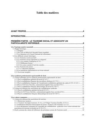 Table des matières
AVANT PROPOS...............................................................................................................4
INTRODUCTION................................................................................................................5
PREMIÈRE PARTIE : LE TOURISME SOCIAL ET ASSOCIATIF UN
PARTICULARISTE HISTORIQUE.....................................................................................6
1.Le Tourisme social et associatif.................................................................................................................................6
1.1.Rappel historique...................................................................................................................................................6
1.1.1.Origines .........................................................................................................................................................6
1.1.2.De 1936 au début de la Seconde Guerre mondiale........................................................................................6
1.1.3.La Libération et le Conseil National de la Résistance...................................................................................6
1.2.Les différents acteurs historiques..........................................................................................................................7
1.2.1.Le Tourisme social associatif.........................................................................................................................7
1.2.2.Le Tourisme social corporatiste ou catégoriel...............................................................................................7
1.2.2.1.Les comités d’entreprises (C.E.).............................................................................................................7
1.2.2.2.Différentes formes..................................................................................................................................7
1.2.2.3.La caisse centrale d’activités sociales.....................................................................................................8
1.2.3.Le Tourisme des jeunes .................................................................................................................................8
1.2.3.1.L’éducation populaire.............................................................................................................................9
1.2.4.Les institutions représentatives au niveau national .......................................................................................9
1.2.5.Au niveau européen .......................................................................................................................................9
2.Les syndicats professionnels représentatifs de droit..............................................................................................10
2.1.Valeurs défendues par les syndicats professionnels représentatifs de droit........................................................11
2.1.1.Par la confédération générale du travail (C.G.T.)........................................................................................11
2.1.2.Par la confédération française des travailleurs chrétiens (C.F.T.C.)............................................................11
2.1.3.Par la confédération française de l’encadrement confédération générale des cadres (C.F.E.-C.G.C.)........11
2.1.4.Par la CGT Force Ouvrière, communément appelée force ouvrière (F.O.).................................................11
2.1.5.Par la confédération française démocratique du travail (C.F.D.T.).............................................................11
2.2.Valeurs de référence des associations des confédérations syndicales ................................................................11
2.2.1.Pour la confédération générale du travail (C.G.T.)......................................................................................11
2.2.2.Pour la CGT Force Ouvrière, communément appelée force ouvrière (F.O.)...............................................12
2.2.3.Pour la confédération française démocratique du travail (C.F.D.T.)...........................................................12
3.Les valeurs communes..............................................................................................................................................13
3.1.Valeurs de référence des associations de tourisme..............................................................................................13
3.1.1.Renouveau vacances....................................................................................................................................13
3.1.2. Vacances Auvergne Limousin. (V.A.L.) et Villages Vacances Familles. (V.V.F.) ..................................13
3.1.3.Fédérations françaises d'associations de loisirs, vacances et de Tourisme. (L.V.T.)...................................13
3.1.4.Les déclarations communes de l’ensemble des confédérations syndicales et de l’union nationale des
associations de tourisme et de plein air (U.N.A.T.)..............................................................................................13
3.2.Socle commun des valeurs de références des principaux acteurs du Tourisme social........................................14
55
 