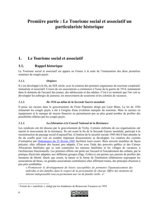 Première partie : Le Tourisme social et associatif un
particulariste historique
1. Le Tourisme social et associatif
1.1. Rappel historique
Le Tourisme social et associatif est apparu en France à la suite de l’instauration des deux premières
semaines de congés payés.
1.1.1. Origines
Il s’est développé à la fin, du XIX siècle, avec la création des premiers organismes du tourisme coopératif,
mutualiste et associatif. L'essor de ces associations a commencé à l'issue de la guerre de 1914, notamment
dans le domaine de l'accueil des jeunes, des adolescents et des adultes. C'est à ce moment que l'on voit se
développer les auberges de jeunesse, les mouvements de scoutisme et les colonies de vacances.
1.1.2. De 1936 au début de la Seconde Guerre mondiale
Il puise ses racines dans le gouvernement du Front Populaire dirigé par Léon Blum. La loi de 1936
instaurant les congés payés a été à l'origine d'une évolution marquée du tourisme. Mais la carence en
équipement et le manque de moyen financier ne permettaient pas au plus grand nombre de profiter des
possibilités offertes par les congés payés.
1.1.3. La Libération et le Conseil National de la Résistance
Les syndicats ont été dissous par le gouvernement de Vichy. Certains militants de ces organisations ont
rejoint le mouvement de la résistance. Ils ont avant la fin de la Seconde Guerre mondiale, participé à la
reconstruction du paysage social d’aujourd’hui. (Création de la sécurité sociale 1945-46) Il faut attendre la
fin du conflit pour voir un nombre important d'associations se développer. La création des comités
d’entreprise par Ordonnance du 22 février 1945 facilitera leurs essors. Bien souvent installées de façon
précaire, elles offraient des locaux peu adaptés. C'est avec l'aide des pouvoirs publics et des Caisses
Allocations familiales que se sont construites les maisons familiales et les villages de vacances, à
l'architecture fonctionnelle. Les premiers efforts ont porté sur l'accueil et l'encadrement des enfants, par la
pratique d'activités adaptées aux différents groupes d'âge. Celles-ci ont permis aux parents de profiter des
moments de liberté. Quels que soient, la nature et la forme de l'institution (fédérations regroupant les
associations de bases, ou grandes associations centralisées) elles affirment toutes, des principes d'actions à
peu près semblables.
« Promouvoir le développement de loisirs susceptibles de permettre l'épanouissement des
individus et des familles dans le respect de la personnalité de chacun. Offrir des moments de
détente indispensable tout en permettant une vie de famille réelle. »1
1
Extrait du « manifeste », rédigé par les fondateurs de Renouveau Vacances en 1954
6
 