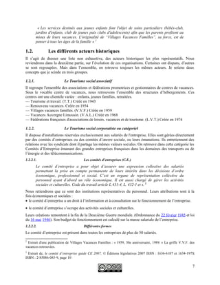 « Les services destinés aux jeunes enfants font l'objet de soins particuliers (bébés-club,
jardins d'enfants, club de jeunes puis clubs d'adolescents) afin que les parents profitent au
mieux de leurs vacances. L'originalité de “Villages Vacances Familles”, sa force, est de
penser à tous les âges de la famille » 2
1.2. Les différents acteurs historiques
Il s’agit de dresser une liste non exhaustive, des acteurs historiques les plus représentatifs. Nous
reviendrons dans la deuxième partie, sur l’évolution de ces organisations. Certaines ont disparu, d’autres
se sont regroupées. Mais dans l’ensemble, on retrouve toujours les mêmes acteurs. Je retiens deux
concepts que je scinde en trois groupes.
1.2.1. Le Tourisme social associatif
Il regroupe l'ensemble des associations et fédérations promotrices et gestionnaires de centres de vacances.
Sous le vocable centre de vacances, nous retrouvons l’ensemble des structures d’hébergements. Ces
centres ont une clientèle variée : enfants, jeunes familles, retraitées.
— Tourisme et travail. (T.T.) Créée en 1943
— Renouveau vacances. Créée en 1954
— Villages vacances familles. (V.V.F.) Créée en 1959
— Vacances Auvergne Limousin. (V.A.L.) Créée en 1968
— Fédérations françaises d'associations de loisirs, vacances et de tourisme. (L.V.T.) Créée en 1974
1.2.2. Le Tourisme social corporatiste ou catégoriel
Il dispose d'installations réservées exclusivement aux salariés de l'entreprise. Elles sont gérées directement
par des comités d’entreprises ou des comités d’œuvre sociale, ou leurs émanations. Ils entretiennent des
relations avec les syndicats dont il partage les mêmes valeurs sociales. On retrouve dans cette catégorie les
Comités d’Entreprise émanant des grandes entreprises françaises dans les domaines des transports ou de
l’énergie et des télécommunications.
1.2.2.1. Les comités d’entreprises (C.E.)
Le comité d’entreprise a pour objet d’assurer une expression collective des salariés
permettant la prise en compte permanente de leurs intérêts dans les décisions d’ordre
économique, professionnel et social. C’est un organe de représentation collective du
personnel ayant d’abord un rôle économique. Il est aussi chargé de gérer les activités
sociales et culturelles. Code du travail article L.431-4, L. 432-1 et s. 3
Nous retiendrons que ce sont des institutions représentatives du personnel. Leurs attributions sont à la
fois économiques et sociales :
• le comité d’entreprise a un droit à l’information et à consultation sur le fonctionnement de l’entreprise.
• le comité d’entreprise s’occupe des activités sociales et culturelles.
Leurs créations remontent à la fin de la Deuxième Guerre mondiale. (Ordonnance du 22 février 1945 et loi
du 16 mai 1946). Son budget de fonctionnement est calculé sur la masse salariale de l’entreprise.
1.2.2.2. Différentes formes
Le comité d’entreprise est présent dans toutes les entreprises de plus de 50 salariés.
2
Extrait d'une publication de Villages Vacances Familles : « 1959, 30e anniversaire, 1989. » La griffe V.V.F. des
vacances retrouvées.
3
Extrait de, le comité d’entreprise guide CE 2007, © Éditions législatives 2007 ISSN : 1636-6107 et 1634-197X
ISBN : 2-85086-085-9, page 10
7
 