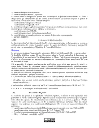 — comité d’entreprise France Télécom
— comité d’entreprise Renault Guyancourt
Le comité central d’entreprise est présent dans les entreprises de plusieurs établissements. Il « coiffe »
chaque entité qui est représentée par des comités d’établissements. Ces comités délèguent la gestion de
leurs œuvres sociales à un comité central d’entreprise
— comité central d’entreprise Air France
— comité central d’entreprise S.N.C.F.
Le comité interentreprises, plusieurs comités d’entreprises confient leurs œuvres communes, à un comité
interentreprises ou à une association créé pour la circonstance.
— comité interentreprises O.R.T.F.
— comité interentreprises 3 Chênes (ex usine Alsthom)
Le comité d’entreprise européen s’impose aux groupes de dimension communautaire.
— SANOFI-AVENTIS
1.2.2.3. La caisse centrale d’activités sociales
La Caisse centrale d’activités sociales (C.C.A.S.) est un organisme unique en Europe, conçue comme un
outil de satisfaction des besoins et des désirs sociaux des agents des industries électriques et gazières. Elle
est née suite à la nationalisation d’Électricité de France à la libération.
Historique
Le gouvernement décide d’indemniser les actionnaires d’Électricité de France (E.D.F.) en leur accordant 1
% du chiffre d’affaires pendant 50 ans. On retrouve alors le Conseil national de la Résistance, par
l’intermédiaire de son secrétaire d'État à la production M. Marcel Paul dirigeant communiste qui décide
d’affecter le même montant aux œuvres sociales des agents. La particularité de cet accord est qu’il n’a pas
de limite dans le temps.
Elle a pour objet de répondre aux besoins des bénéficiaires, terme utilisé pour nommer les salariés et
ayants droits. Elle crée des colonies de vacances, installe des bibliothèques dans les premières maisons
familiales, construit des villages de vacances, exploitent des villages de toile, propose de nombreux types
de séjours, gère des restaurants d’entreprises, ….
Le plus gros des comités d’entreprise en France est un opérateur puissant, dynamique et financier. Il est
confronté malgré tous à quelques difficultés :
• la privatisation des activités des entreprises de Gaz de France (G.D.F) et d’Électricité de France
• elle défraie tous les deux ou trois ans les chroniques judiciaires (rapport de la Cour des Comptes,
enquête, perquisition….
• les institutions (village de vacances de la C.C.A.S.) sont dirigées par du personnel d’E.D.F. et G.D.F.
• la C.C.A.S. a de plus en plus de mal à en assurer l’encadrement.
1.2.3. Le Tourisme des jeunes
Le Tourisme des jeunes et sa spécificité l’éducation populaire, en raison de son importance, nous
permettent de parler d’un troisième groupe. Spécialisées dans l’organisation des vacances pour les jeunes.
Elles offrent des séjours à des prix abordables sans se limiter au gîte et au couvert. À partir de 1950, les
vacances des jeunes seront organisées par des associations spécialisées. Certaines offrent des séjours
organisés pour les jeunes, avec encadrement et hébergement. Elles ne sont pas toutes propriétaires d’un
patrimoine.
— Ligue française de l'enseignement et de l'éducation permanente vacances pour tous. Créée en 1930.
— Ligue française pour les auberges de jeunesse (L.F.A.J) Créée en 1930
— Organisation centrale des camps et activités de la jeunesse. (O.C.C.A.J.) Créée en 1945.
— C.E.I. — Club des 4 vents. Créée en 1947
8
 