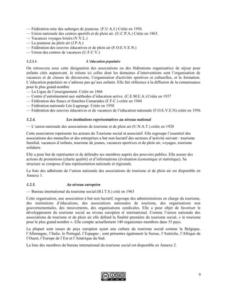 — Fédération unie des auberges de jeunesse. (F.U.A.J.) Créée en 1956.
— Union nationale des centres sportifs et de plein air. (U.C.P.A.) Créée en 1965.
— Vacances voyages loisirs (V.V.L.)
— La jeunesse au plein air (J.P.A.)
— Fédération des oeuvres éducatives et de plein air (F.O.E.V.E.N.)
— Union des centres de vacances (U.F.C.V.)
1.2.3.1. L’éducation populaire
On retrouvera sous cette désignation des associations ou des fédérations organisatrice de séjour pour
enfants cités auparavant. Je retiens ici celles dont les domaines d’interventions sont l’organisation de
vacances et de classes de découverte, l’organisation d'activités sportives et culturelles, et la formation.
L’éducation populaire ne s’adresse pas qu’aux enfants. Elle fait référence à la diffusion de la connaissance
pour le plus grand nombre
— La Ligue de l’enseignement. Créée en 1866
— Centre d’entraînement aux méthodes d’éducation active. (C.E.M.E.A.) Créée en 1937
— Fédération des francs et franches Camarades (F.F.C.) créée en 1944
— Fédération nationale Léo Lagrange. Créée en 1950
— Fédération des oeuvres éducatives et de vacances de l’éducation nationale (F.O.E.V.E.N) créée en 1956
1.2.4. Les institutions représentatives au niveau national
— L’union nationale des associations de tourisme et de plein air (U.N.A.T.) créée en 1920
Cette association représente les acteurs du Tourisme social et associatif. Elle regroupe l’essentiel des
associations des mutuelles et des entreprises a but non lucratif des secteurs d’activité suivant : tourisme
familial, vacances d’enfants, tourisme de jeunes, vacances sportives et de plein air, voyages, tourisme
solidaire.
Elle a pour but de représenter et de défendre ses membres auprès des pouvoirs publics. Elle assure des
actions de promotions (charte qualité) et d’informations (évaluation économique et statistique). Sa
structure se compose d’une représentation nationale et régionale.
La liste des adhérents de l’union nationale des associations de tourisme et de plein air est disponible en
Annexe 1.
1.2.5. Au niveau européen
— Bureau international du tourisme social (B.I.T.S.) créé en 1963
Cette organisation, une association à but non lucratif, regroupe des administrations en charge du tourisme,
des institutions d’éducations, des associations nationales de tourisme, des organisations non
gouvernementales, des mouvements, des organisations syndicales. Elle a pour objet de favoriser le
développement du tourisme social au niveau européen et international. Comme l’union nationale des
associations de tourisme et de plein air elle défend la finalité première du tourisme social, « le tourisme
pour le plus grand nombre ». Elle compte actuellement 140 organismes membres dans 35 pays.
La plupart sont issues de pays européen ayant une culture du tourisme social comme la Belgique,
l’Allemagne, l’Italie, le Portugal, l’Espagne ; sont présentes également la Suisse, l’Autriche, l’Afrique de
l’Ouest, l’Europe de l’Est et l’Amérique du Sud.
La liste des membres du bureau international du tourisme social est disponible en Annexe 2.
9
 