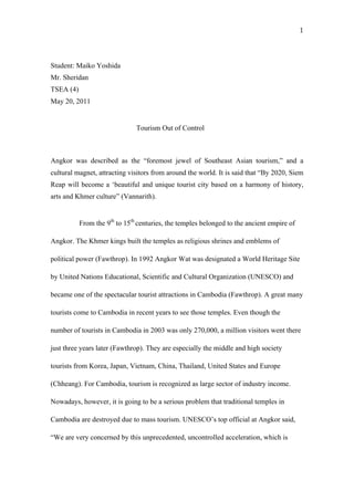 1



Student: Maiko Yoshida
Mr. Sheridan
TSEA (4)
May 20, 2011


                               Tourism Out of Control



Angkor was described as the “foremost jewel of Southeast Asian tourism,” and a
cultural magnet, attracting visitors from around the world. It is said that “By 2020, Siem
Reap will become a ‘beautiful and unique tourist city based on a harmony of history,
arts and Khmer culture” (Vannarith).


           From the 9th to 15th centuries, the temples belonged to the ancient empire of

Angkor. The Khmer kings built the temples as religious shrines and emblems of

political power (Fawthrop). In 1992 Angkor Wat was designated a World Heritage Site

by United Nations Educational, Scientific and Cultural Organization (UNESCO) and

became one of the spectacular tourist attractions in Cambodia (Fawthrop). A great many

tourists come to Cambodia in recent years to see those temples. Even though the

number of tourists in Cambodia in 2003 was only 270,000, a million visitors went there

just three years later (Fawthrop). They are especially the middle and high society

tourists from Korea, Japan, Vietnam, China, Thailand, United States and Europe

(Chheang). For Cambodia, tourism is recognized as large sector of industry income.

Nowadays, however, it is going to be a serious problem that traditional temples in

Cambodia are destroyed due to mass tourism. UNESCO’s top official at Angkor said,

“We are very concerned by this unprecedented, uncontrolled acceleration, which is
 
