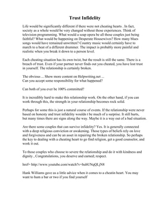 Trust Infidelity
Life would be significantly different if there were not cheating hearts . In fact,
society as a whole would be very changed without those experiences. Think of
television programming. What would a soap opera be all those couples just being
faithful? What would be happening on Desperate Housewives? How many blues
songs would have remained unwritten? Country music would certainly have to
march to a beat of a different drummer. The impact is probably more painful and
realistic when you break it down to a person level.
Each cheating situation has its own twist, but the result is still the same. There is a
breach of trust. Even if your partner never finds out you cheated, you have lost trust
in yourself. The relationship is certainly broken.
The obvious ... Show more content on Helpwriting.net ...
Can you accept some responsibility for what happened?
Can both of you ever be 100% committed?
It is incredibly hard to make this relationship work. On the other hand, if you can
work through this, the strength in your relationship becomes rock solid.
Perhaps for some this is just a natural course of events. If the relationship were never
based on honesty and trust infidelity wouldn t be much of a surprise. It still hurts,
but many times there are signs along the way. Maybe it is a way out of a bad situation.
Are there some couples that can survive infidelity? Yes. It is generally connected
with a deep religious conviction or awakening. Those types of beliefs rely on love
and forgiveness and can be an asset in repairing the broken relationship. So perhaps
the key to dealing with a cheating heart to go find religion, get a good counselor, and
work it out.
To those couples who choose to severe the relationship and do it with kindness and
dignity , Congratulations, you deserve and earned; respect.
href= http://www.youtube.com/watch?v=hubUNqQLjN8
Hank Williams gave us a little advice when it comes to a cheatin heart. You may
want to hum a bar or two if you find yourself
 