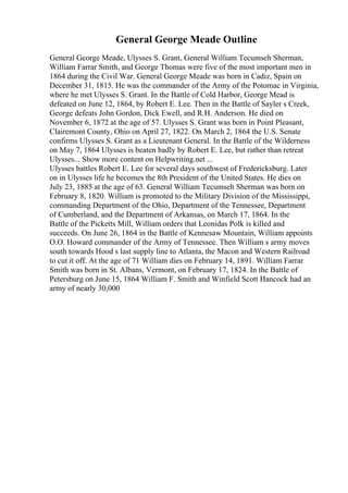 General George Meade Outline
General George Meade, Ulysses S. Grant, General William Tecumseh Sherman,
William Farrar Smith, and George Thomas were five of the most important men in
1864 during the Civil War. General George Meade was born in Cadiz, Spain on
December 31, 1815. He was the commander of the Army of the Potomac in Virginia,
where he met Ulysses S. Grant. In the Battle of Cold Harbor, George Mead is
defeated on June 12, 1864, by Robert E. Lee. Then in the Battle of Sayler s Creek,
George defeats John Gordon, Dick Ewell, and R.H. Anderson. He died on
November 6, 1872 at the age of 57. Ulysses S. Grant was born in Point Pleasant,
Clairemont County, Ohio on April 27, 1822. On March 2, 1864 the U.S. Senate
confirms Ulysses S. Grant as a Lieutenant General. In the Battle of the Wilderness
on May 7, 1864 Ulysses is beaten badly by Robert E. Lee, but rather than retreat
Ulysses... Show more content on Helpwriting.net ...
Ulysses battles Robert E. Lee for several days southwest of Fredericksburg. Later
on in Ulysses life he becomes the 8th President of the United States. He dies on
July 23, 1885 at the age of 63. General William Tecumseh Sherman was born on
February 8, 1820. William is promoted to the Military Division of the Mississippi,
commanding Department of the Ohio, Department of the Tennessee, Department
of Cumberland, and the Department of Arkansas, on March 17, 1864. In the
Battle of the Picketts Mill, William orders that Leonidas Polk is killed and
succeeds. On June 26, 1864 in the Battle of Kennesaw Mountain, William appoints
O.O. Howard commander of the Army of Tennessee. Then William s army moves
south towards Hood s last supply line to Atlanta, the Macon and Western Railroad
to cut it off. At the age of 71 William dies on February 14, 1891. William Farrar
Smith was born in St. Albans, Vermont, on February 17, 1824. In the Battle of
Petersburg on June 15, 1864 William F. Smith and Winfield Scott Hancock had an
army of nearly 30,000
 