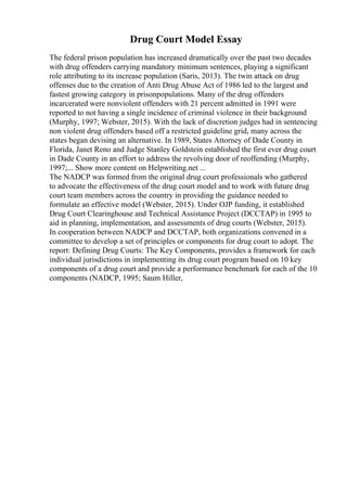 Drug Court Model Essay
The federal prison population has increased dramatically over the past two decades
with drug offenders carrying mandatory minimum sentences, playing a significant
role attributing to its increase population (Saris, 2013). The twin attack on drug
offenses due to the creation of Anti Drug Abuse Act of 1986 led to the largest and
fastest growing category in prisonpopulations. Many of the drug offenders
incarcerated were nonviolent offenders with 21 percent admitted in 1991 were
reported to not having a single incidence of criminal violence in their background
(Murphy, 1997; Webster, 2015). With the lack of discretion judges had in sentencing
non violent drug offenders based off a restricted guideline grid, many across the
states began devising an alternative. In 1989, States Attorney of Dade County in
Florida, Janet Reno and Judge Stanley Goldstein established the first ever drug court
in Dade County in an effort to address the revolving door of reoffending (Murphy,
1997;... Show more content on Helpwriting.net ...
The NADCP was formed from the original drug court professionals who gathered
to advocate the effectiveness of the drug court model and to work with future drug
court team members across the country in providing the guidance needed to
formulate an effective model (Webster, 2015). Under OJP funding, it established
Drug Court Clearinghouse and Technical Assistance Project (DCCTAP) in 1995 to
aid in planning, implementation, and assessments of drug courts (Webster, 2015).
In cooperation between NADCP and DCCTAP, both organizations convened in a
committee to develop a set of principles or components for drug court to adopt. The
report: Defining Drug Courts: The Key Components, provides a framework for each
individual jurisdictions in implementing its drug court program based on 10 key
components of a drug court and provide a performance benchmark for each of the 10
components (NADCP, 1995; Saum Hiller,
 