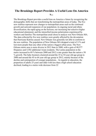 The Brookings Report Provides A Useful Lens On America
s...
The Brookings Report provides a useful lens on America s future by recognizing the
demographic shifts that are transforming the metropolitan areas of today. The five
new realities represent new changes to metropolitan areas such as the continued
growth and outward expansion of our population; its ongoing racial and ethnic
diversification; the rapid aging on the horizon; our increasing but selective higher
educational attainment; and the intensified income polarization experienced by
workers and families The metropolitan areaI chose to analyze was New Orleans MA.
The data collected by five new realities were greatly affected by the devastation
that Hurricane Katrina caused. New Orleans was generally not able to conform to
the new realities. The population of New Orleans MA dropped a total of 11% and
lost more people than any other of the nation s biggest urban areas. The New
Orleans metro area is more diverse in 2012 than in 2000, with a gain of 40,577
Hispanics and 5,582 additional Asian residents. The Latino population in the
metro increased to 69 % between 2000 and 2012 a rate greater than the nation s 50
% growth. The baby boomers clustered around the 35 to 54 year old age group in
2000 and around the 45 to 64 year old age group in 2012, mainly because of the
decline and outmigration of younger populations. . In regards to education, the
proportion of adults 25 years and older with less than a high school education
declined, leading to a metro wide decrease from 22
 