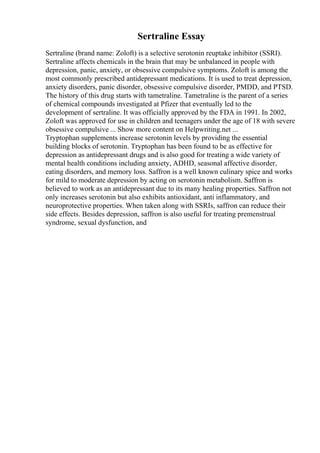 Sertraline Essay
Sertraline (brand name: Zoloft) is a selective serotonin reuptake inhibitor (SSRI).
Sertraline affects chemicals in the brain that may be unbalanced in people with
depression, panic, anxiety, or obsessive compulsive symptoms. Zoloft is among the
most commonly prescribed antidepressant medications. It is used to treat depression,
anxiety disorders, panic disorder, obsessive compulsive disorder, PMDD, and PTSD.
The history of this drug starts with tametraline. Tametraline is the parent of a series
of chemical compounds investigated at Pfizer that eventually led to the
development of sertraline. It was officially approved by the FDA in 1991. In 2002,
Zoloft was approved for use in children and teenagers under the age of 18 with severe
obsessive compulsive ... Show more content on Helpwriting.net ...
Tryptophan supplements increase serotonin levels by providing the essential
building blocks of serotonin. Tryptophan has been found to be as effective for
depression as antidepressant drugs and is also good for treating a wide variety of
mental health conditions including anxiety, ADHD, seasonal affective disorder,
eating disorders, and memory loss. Saffron is a well known culinary spice and works
for mild to moderate depression by acting on serotonin metabolism. Saffron is
believed to work as an antidepressant due to its many healing properties. Saffron not
only increases serotonin but also exhibits antioxidant, anti inflammatory, and
neuroprotective properties. When taken along with SSRIs, saffron can reduce their
side effects. Besides depression, saffron is also useful for treating premenstrual
syndrome, sexual dysfunction, and
 