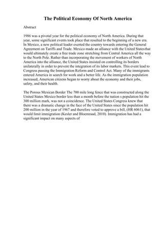 The Political Economy Of North America
Abstract
1986 was a pivotal year for the political economy of North America. During that
year, some significant events took place that resulted to the beginning of a new era.
In Mexico, a new political leader exerted the country towards entering the General
Agreement on Tariffs and Trade. Mexico made an alliance with the United Statesthat
would ultimately create a free trade zone stretching from Central America all the way
to the North Pole. Rather than incorporating the movement of workers of North
America into the alliance, the United States insisted on controlling its borders
unilaterally in order to prevent the integration of its labor markets. This event lead to
Congress passing the Immigration Reform and Control Act. Many of the immigrants
entered America in search for work and a better life. As the immigration population
increased, American citizens began to worry about the economy and their jobs,
safety, and their health.
The Porous Mexican Border The 700 mile long fence that was constructed along the
United States Mexico border less than a month before the nation s population hit the
300 million mark, was not a coincidence. The United States Congress knew that
there was a dramatic change in the face of the United States since the population hit
200 million in the year of 1967 and therefore voted to approve a bill, (HR 6061), that
would limit immigration (Kesler and Bloemraad, 2010). Immigration has had a
significant impact on many aspects of
 
