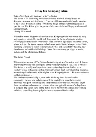 Essay On Kampong Glam
Take a Step Back Into Yesterday with The Sultan
The Sultan is far from being an ordinary hotel as it is built entirely based on
Singapore s unique and rich history. From carefully conserving the hotel s structure
to be of what it was back in the 1800s to the design of the hotel that focuses on a
specific era, The Sultan gives its guests a little taste of the old Singapore charm with
a modern touch.
History All Around
Situated in one of Singapore s historical sites, Kampong Glam was one of the early
major projects initiated by the British designated for the then Sultan (a Muslim
sovereign) and the Muslim community. Here, they built a palace to house the Sultan,
school and also the iconic mosque today known as the Sultan Mosque. In the 1900s,
Kampong Glam saw a rise in commercial activities and expanded by building new
shop houses and residential buildings. Soon, the community got bigger with the
inclusion of the Chinese and Indians.
The Sultan Project
This miniature version of The Sultan shows the top view of the entire hotel. It has an
interesting structure with some parts of the building varying in size. This is because
The Sultan is actually made up of ten conservation shop houses that has been
carefully joined to become one big structural wonder. Each individual shop house has
been salvaged and restored to its original state. Kampong Glam ... Show more content
on Helpwriting.net ...
The section where the lobby is, used to be a Printing Press for the Muslim
community. Now as you walk in, you will be greeted by a beautiful reception
decorated with posh furnishings and simple black and white tiles. With full length
shutter windows and decorative columns; these are typical features of a shop house
in the past. The Sultan stays on the darker colour palette with a splash maroon here
and there; resembling how royal palaces were decorated in the earlier
 