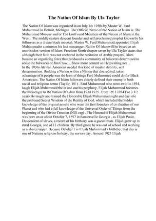 The Nation Of Islam By Ula Taylor
The Nation Of Islam was organized in on July 4th 1930s by Master W. Fard
Muhammad in Detroit, Michigan. The Official Name of the Nation of Islam is: The
Muhammad Mosque and/or The LostFound Members of the Nation of Islam in the
West . The middle eastern descent founder and self proclaimed prophet known by his
followers as a divine black messiah. Master W. Fard Muhammad appointed Elijah
Muhammadto a minister his last messenger. Nation Of Islamwill be boxed as an
unorthodox version of Islam. Freedom North chapter seven by Ula Taylor states that
although their faith was not anchored in the recitation of Arabic prayers, Islam
became an organizing force that produced a community of believers determined to
resist the bulwarks of Jim Crow,... Show more content on Helpwriting.net ...
In the 1930s African American needed this kind of mental stability, self
determination. Building a Nation within a Nation that discredited, takes
advantage of it people was the least of things Fard Muhammed could do for Black
Americans. The Nation Of Islam followers clearly defined their enemy in both
racial and religious terms (Taylor, 181) . Fard Muhammed who went awol in 1934,
laugh Elijah Muhammed the in and out his prophecy. Elijah Muhammed becomes
the messenger to the Nation Of Islam from 1934 1975. From 1931 1934 For 3 1/2
years He taught and trained the Honorable Elijah Muhammad night and day into
the profound Secret Wisdom of the Reality of God, which included the hidden
knowledge of the original people who were the first founders of civilization of our
Planet and who had a full knowledge of the Universal Order of Things from the
beginning of the Divine Creation (NOI.org) . The Honorable Elijah Muhammad
was born on or about October 7, 1897 in Sandersville Georgia , as Elijah Poole.
Descendent of slaves, a record of his birthday was a guesstimate. Elijah grew up in
rural Georgia, one of 12 children. By third grade he was out of school and working
as a sharecropper. Because October 7 is Elijah Muhammad s birthday, that day is
one of Nations religious holiday, the saviors day. Around 1923 Elijah
 