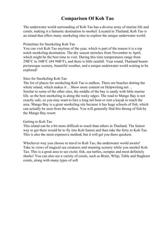Comparison Of Koh Tao
The underwater world surrounding of Koh Tao has a diverse array of marine life and
corals, making it a fantastic destination to snorkel. Located in Thailand, Koh Tao is
an island that offers many snorkeling sites to explore the unique underwater world.
Primetime for Snorkeling Koh Tao
You can visit Koh Tao anytime of the year, which is part of the reason it is a top
notch snorkeling destination. The dry season stretches from November to April,
which might be the best time to visit. During this time temperatures range from
29В°C to 34В°C (84 94В°F), and there is little rainfall. Year round, Thailand boasts
picturesque scenery, beautiful weather, and a unique underwater world waiting to be
explored!
Sites for Snorkeling Koh Tao
The list of places for snorkeling Koh Tao is endless. There are beaches dotting the
whole island, which makes it ... Show more content on Helpwriting.net ...
Similar to some of the other sites, the middle of the bay is sandy with little marine
life, so the best snorkeling is along the rocky edges. The road to Mango Bay is not
exactly safe, so you may want to hire a long tail boat or rent a kayak to reach the
area. Mango Bay is a great snorkeling site because it has huge schools of fish, which
can actually be seen from the surface. You will generally find this throng of fish by
the Mango Bay resort.
Getting to Koh Tao
This island can be a bit more difficult to reach than others in Thailand. The fastest
way to get there would be to fly into Koh Samui and then take the ferry to Koh Tao.
This is also the most expensive method, but it will get you there quickest.
Whichever way you choose to travel to Koh Tao, the underwater world awaits!
Take in views of magical sea creatures and stunning scenery while you snorkel Koh
Tao. This is a great area to see exotic fish, sea turtles, octopus and most definitely
sharks! You can also see a variety of corals, such as Brain, Whip, Table and Staghorn
corals, along with many types of soft
 