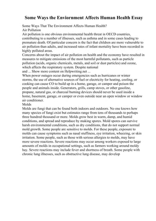 Some Ways the Enviornment Affects Human Health Essay
Some Ways That The Environment Affects Human Health?
Air Pollution
Air pollution is one obvious environmental health threat in OECD countries,
contributing to a number of illnesses, such as asthma and in some cases leading to
premature death. Of particular concern is the fact that children are more vulnerable to
air pollution than adults, and increased rates of infant mortality have been recorded in
highly polluted areas.
Concerns about the impact of air pollution on health and the economy have resulted in
measures to mitigate emissions of the most harmful pollutants, such as particle
pollution (acids, organic chemicals, metals, and soil or dust particles) and ozone,
which affects the respiratory system. Despite national
and ... Show more content on Helpwriting.net ...
When power outages occur during emergencies such as hurricanes or winter
storms, the use of alternative sources of fuel or electricity for heating, cooling, or
cooking can cause CO to build up in a home, garage, or camper and poison the
people and animals inside. Generators, grills, camp stoves, or other gasoline,
propane, natural gas, or charcoal burning devices should never be used inside a
home, basement, garage, or camper or even outside near an open window or window
air conditioner.
Molds
Molds are fungi that can be found both indoors and outdoors. No one knows how
many species of fungi exist but estimates range from tens of thousands to perhaps
three hundred thousand or more. Molds grow best in warm, damp, and humid
conditions, and spread and reproduce by making spores. Mold spores can survive
harsh environmental conditions, such as dry conditions, that do not support normal
mold growth. Some people are sensitive to molds. For these people, exposure to
molds can cause symptoms such as nasal stuffiness, eye irritation, wheezing, or skin
irritation. Some people, such as those with serious allergies to molds, may have
more severe reactions. Severe reactions may occur among workers exposed to large
amounts of molds in occupational settings, such as farmers working around moldy
hay. Severe reactions may include fever and shortness of breath. Some people with
chronic lung illnesses, such as obstructive lung disease, may develop
 