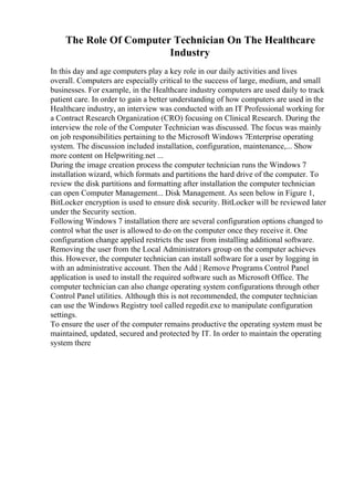 The Role Of Computer Technician On The Healthcare
Industry
In this day and age computers play a key role in our daily activities and lives
overall. Computers are especially critical to the success of large, medium, and small
businesses. For example, in the Healthcare industry computers are used daily to track
patient care. In order to gain a better understanding of how computers are used in the
Healthcare industry, an interview was conducted with an IT Professional working for
a Contract Research Organization (CRO) focusing on Clinical Research. During the
interview the role of the Computer Technician was discussed. The focus was mainly
on job responsibilities pertaining to the Microsoft Windows 7Enterprise operating
system. The discussion included installation, configuration, maintenance,... Show
more content on Helpwriting.net ...
During the image creation process the computer technician runs the Windows 7
installation wizard, which formats and partitions the hard drive of the computer. To
review the disk partitions and formatting after installation the computer technician
can open Computer Management... Disk Management. As seen below in Figure 1,
BitLocker encryption is used to ensure disk security. BitLocker will be reviewed later
under the Security section.
Following Windows 7 installation there are several configuration options changed to
control what the user is allowed to do on the computer once they receive it. One
configuration change applied restricts the user from installing additional software.
Removing the user from the Local Administrators group on the computer achieves
this. However, the computer technician can install software for a user by logging in
with an administrative account. Then the Add | Remove Programs Control Panel
application is used to install the required software such as Microsoft Office. The
computer technician can also change operating system configurations through other
Control Panel utilities. Although this is not recommended, the computer technician
can use the Windows Registry tool called regedit.exe to manipulate configuration
settings.
To ensure the user of the computer remains productive the operating system must be
maintained, updated, secured and protected by IT. In order to maintain the operating
system there
 