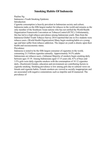 Smoking Habits Of Indonesia
Pauline Ng
Indonesia s Youth Smoking Epidemic
Introduction
Cigarette consumption is heavily prevalent in Indonesian society and culture.
Indonesia ranks as the fifth largest market for tobacco in the world and remains as the
only member of the Southeast Asian nations who has not ratified the World Health
Organization Framework Convention on TobaccoControl (FCTC). Unfortunately,
this has led to a high tobacco prevalence among Indonesian youth. Data from the
Indonesia Global Youth Tobacco Survey 2014 reported that one in five students were
tobacco users. (World Health Organization) Many begin smokinghabits at a young
age and later suffer from tobacco addiction. The impact on youth is drastic upon their
health and socioeconomic status.
Prevalence
Indonesia is noted to be the fifth largest consumer of cigarettes in the world,
consuming 21.5 billion cigarettes annually. Approximately 34.5% adults
Indonesians are tobacco users. (Aditama) Majority of smokers begin smoking daily
between ages 15 19. Among Indonesians aged 13 15 years old, 41% of boys and
3.5% girls were daily cigarette smokers with the consumption of 10 12 cigarettes
daily. (Susilowati) Gender, education and environment are contributing factors to
cigarette smoking. Smoking prevalence is low among girls due to cultural views on
female and cigarette habits. Female smokers are viewed as socially inappropriate and
are associated with negative connotations such as impolite and ill mannered. The
prevalence of
 