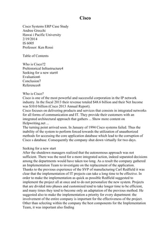 Cisco
Cisco Systems ERP Case Study
Andree Grecchi
Hawai i Pacific University
2/19/2014
IS 6005
Professor: Ken Rossi
Table of Contents
Who is Cisco?2
Prehistorical Infrastructure4
Seeking for a new start4
Evaluation6
Conclusion7
References8
Who is Cisco?
Cisco is one of the most powerful and successful corporation in the IP network
industry. In the fiscal 2013 their revenue totaled $48.6 billion and their Net Income
was $10.0 billion (Cisco 2013 Annual Report).
Cisco focuses on delivering products and services that consists in integrated networks
for all forms of communication and IT. They provide their customers with an
integrated architectural approach that gathers ... Show more content on
Helpwriting.net ...
The turning point arrived soon. In January of 1994 Cisco systems failed. Thus the
inability of the system to perform forced towards the utilization of unauthorized
methods for accessing the core application database which lead to the corruption of
Cisco s database. Consequently the company shut down virtually for two days.
Seeking for a new start
After the shutdown managers realized that the autonomous approach was not
sufficient. There was the need for a more integrated action, indeed separated decisions
among the departments would have taken too long. As a result the company gathered
an Implementation Team to investigate on the replacement of the application.
Thanks to the previous experience of the SVP of manufacturing Carl Redfield it was
clear that the implementation of IT projects can take a long time to be effective. In
order to make the implementation as quick as possible Redfield suggested to
implement the project all at once and to do not personalize the new system. Projects
that are divided into phases and customized tend to take longer time to be efficient,
and many times they tend to become only an adaptation of the previous method. He
suggested also to make the implementation a priority for every department: the
involvement of the entire company is important for the effectiveness of the project.
Other than selecting within the company the best components for the Implementation
Team, it was important also finding
 