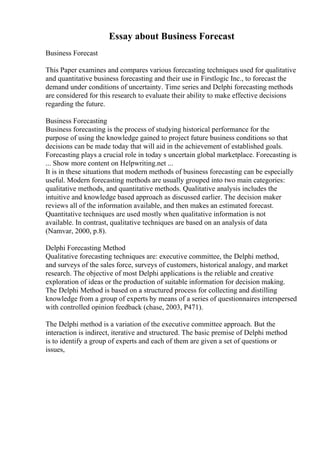 Essay about Business Forecast
Business Forecast
This Paper examines and compares various forecasting techniques used for qualitative
and quantitative business forecasting and their use in Firstlogic Inc., to forecast the
demand under conditions of uncertainty. Time series and Delphi forecasting methods
are considered for this research to evaluate their ability to make effective decisions
regarding the future.
Business Forecasting
Business forecasting is the process of studying historical performance for the
purpose of using the knowledge gained to project future business conditions so that
decisions can be made today that will aid in the achievement of established goals.
Forecasting plays a crucial role in today s uncertain global marketplace. Forecasting is
... Show more content on Helpwriting.net ...
It is in these situations that modern methods of business forecasting can be especially
useful. Modern forecasting methods are usually grouped into two main categories:
qualitative methods, and quantitative methods. Qualitative analysis includes the
intuitive and knowledge based approach as discussed earlier. The decision maker
reviews all of the information available, and then makes an estimated forecast.
Quantitative techniques are used mostly when qualitative information is not
available. In contrast, qualitative techniques are based on an analysis of data
(Namvar, 2000, p.8).
Delphi Forecasting Method
Qualitative forecasting techniques are: executive committee, the Delphi method,
and surveys of the sales force, surveys of customers, historical analogy, and market
research. The objective of most Delphi applications is the reliable and creative
exploration of ideas or the production of suitable information for decision making.
The Delphi Method is based on a structured process for collecting and distilling
knowledge from a group of experts by means of a series of questionnaires interspersed
with controlled opinion feedback (chase, 2003, P471).
The Delphi method is a variation of the executive committee approach. But the
interaction is indirect, iterative and structured. The basic premise of Delphi method
is to identify a group of experts and each of them are given a set of questions or
issues,
 