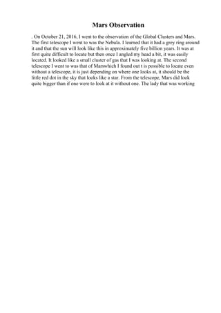 Mars Observation
. On October 21, 2016, I went to the observation of the Global Clusters and Mars.
The first telescope I went to was the Nebula. I learned that it had a grey ring around
it and that the sun will look like this in approximately five billion years. It was at
first quite difficult to locate but then once I angled my head a bit, it was easily
located. It looked like a small cluster of gas that I was looking at. The second
telescope I went to was that of Marswhich I found out t is possible to locate even
without a telescope, it is just depending on where one looks at, it should be the
little red dot in the sky that looks like a star. From the telescope, Mars did look
quite bigger than if one were to look at it without one. The lady that was working
 
