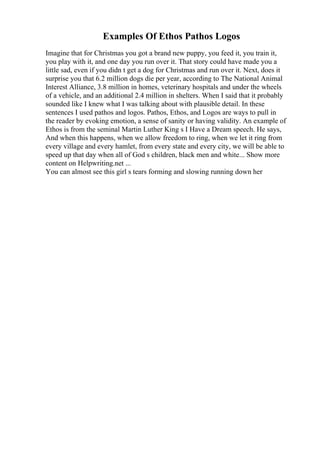 Examples Of Ethos Pathos Logos
Imagine that for Christmas you got a brand new puppy, you feed it, you train it,
you play with it, and one day you run over it. That story could have made you a
little sad, even if you didn t get a dog for Christmas and run over it. Next, does it
surprise you that 6.2 million dogs die per year, according to The National Animal
Interest Alliance, 3.8 million in homes, veterinary hospitals and under the wheels
of a vehicle, and an additional 2.4 million in shelters. When I said that it probably
sounded like I knew what I was talking about with plausible detail. In these
sentences I used pathos and logos. Pathos, Ethos, and Logos are ways to pull in
the reader by evoking emotion, a sense of sanity or having validity. An example of
Ethos is from the seminal Martin Luther King s I Have a Dream speech. He says,
And when this happens, when we allow freedom to ring, when we let it ring from
every village and every hamlet, from every state and every city, we will be able to
speed up that day when all of God s children, black men and white... Show more
content on Helpwriting.net ...
You can almost see this girl s tears forming and slowing running down her
 