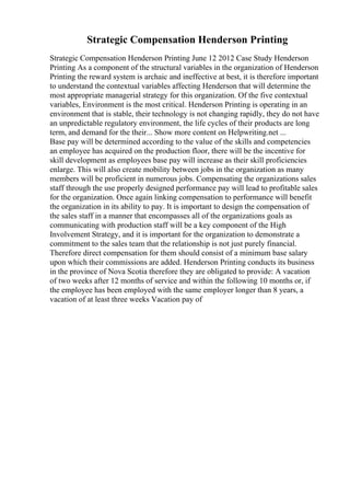 Strategic Compensation Henderson Printing
Strategic Compensation Henderson Printing June 12 2012 Case Study Henderson
Printing As a component of the structural variables in the organization of Henderson
Printing the reward system is archaic and ineffective at best, it is therefore important
to understand the contextual variables affecting Henderson that will determine the
most appropriate managerial strategy for this organization. Of the five contextual
variables, Environment is the most critical. Henderson Printing is operating in an
environment that is stable, their technology is not changing rapidly, they do not have
an unpredictable regulatory environment, the life cycles of their products are long
term, and demand for the their... Show more content on Helpwriting.net ...
Base pay will be determined according to the value of the skills and competencies
an employee has acquired on the production floor, there will be the incentive for
skill development as employees base pay will increase as their skill proficiencies
enlarge. This will also create mobility between jobs in the organization as many
members will be proficient in numerous jobs. Compensating the organizations sales
staff through the use properly designed performance pay will lead to profitable sales
for the organization. Once again linking compensation to performance will benefit
the organization in its ability to pay. It is important to design the compensation of
the sales staff in a manner that encompasses all of the organizations goals as
communicating with production staff will be a key component of the High
Involvement Strategy, and it is important for the organization to demonstrate a
commitment to the sales team that the relationship is not just purely financial.
Therefore direct compensation for them should consist of a minimum base salary
upon which their commissions are added. Henderson Printing conducts its business
in the province of Nova Scotia therefore they are obligated to provide: A vacation
of two weeks after 12 months of service and within the following 10 months or, if
the employee has been employed with the same employer longer than 8 years, a
vacation of at least three weeks Vacation pay of
 