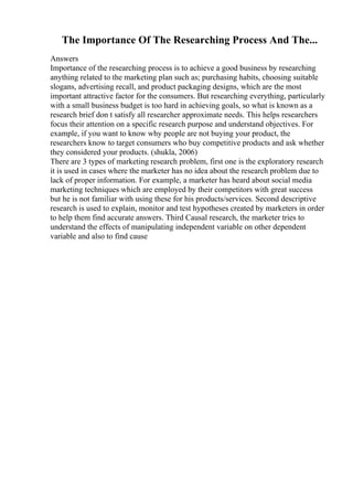 The Importance Of The Researching Process And The...
Answers
Importance of the researching process is to achieve a good business by researching
anything related to the marketing plan such as; purchasing habits, choosing suitable
slogans, advertising recall, and product packaging designs, which are the most
important attractive factor for the consumers. But researching everything, particularly
with a small business budget is too hard in achieving goals, so what is known as a
research brief don t satisfy all researcher approximate needs. This helps researchers
focus their attention on a specific research purpose and understand objectives. For
example, if you want to know why people are not buying your product, the
researchers know to target consumers who buy competitive products and ask whether
they considered your products. (shukla, 2006)
There are 3 types of marketing research problem, first one is the exploratory research
it is used in cases where the marketer has no idea about the research problem due to
lack of proper information. For example, a marketer has heard about social media
marketing techniques which are employed by their competitors with great success
but he is not familiar with using these for his products/services. Second descriptive
research is used to explain, monitor and test hypotheses created by marketers in order
to help them find accurate answers. Third Causal research, the marketer tries to
understand the effects of manipulating independent variable on other dependent
variable and also to find cause
 