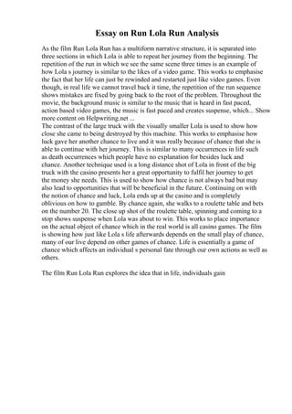 Essay on Run Lola Run Analysis
As the film Run Lola Run has a multiform narrative structure, it is separated into
three sections in which Lola is able to repeat her journey from the beginning. The
repetition of the run in which we see the same scene three times is an example of
how Lola s journey is similar to the likes of a video game. This works to emphasise
the fact that her life can just be rewinded and restarted just like video games. Even
though, in real life we cannot travel back it time, the repetition of the run sequence
shows mistakes are fixed by going back to the root of the problem. Throughout the
movie, the background music is similar to the music that is heard in fast paced,
action based video games, the music is fast paced and creates suspense, which... Show
more content on Helpwriting.net ...
The contrast of the large truck with the visually smaller Lola is used to show how
close she came to being destroyed by this machine. This works to emphasise how
luck gave her another chance to live and it was really because of chance that she is
able to continue with her journey. This is similar to many occurrences in life such
as death occurrences which people have no explanation for besides luck and
chance. Another technique used is a long distance shot of Lola in front of the big
truck with the casino presents her a great opportunity to fulfil her journey to get
the money she needs. This is used to show how chance is not always bad but may
also lead to opportunities that will be beneficial in the future. Continuing on with
the notion of chance and luck, Lola ends up at the casino and is completely
oblivious on how to gamble. By chance again, she walks to a roulette table and bets
on the number 20. The close up shot of the roulette table, spinning and coming to a
stop shows suspense when Lola was about to win. This works to place importance
on the actual object of chance which in the real world is all casino games. The film
is showing how just like Lola s life afterwards depends on the small play of chance,
many of our live depend on other games of chance. Life is essentially a game of
chance which affects an individual s personal fate through our own actions as well as
others.
The film Run Lola Run explores the idea that in life, individuals gain
 