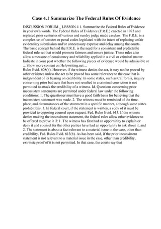 Case 4.1 Summarize The Federal Rules Of Evidence
DISCUSSION FORUM _ LESSON 4 1. Summarize the Federal Rules of Evidence
in your own words. The Federal Rules of Evidence (F.R.E.) enacted in 1975 and
replaced prior centuries of various and sundry judge made caselaw. The F.R.E. is a
complex set of statutes or penal codes legislated with the intent of replacing unfair
evidentiary submission and/or unnecessary expense and delay among the courts.
The basic concept behind the F.R.E. is the need for a consistent and predictable
federal rule set that would promote fairness and ensure justice. These rules also
allow a measure of consistency and reliability applied in a civil or criminal matter.
Indicate in your post whether the following pieces of evidence would be admissible or
... Show more content on Helpwriting.net ...
Rules Evid. 608(b). However, if the witness denies the act, it may not be proved by
other evidence unless the act to be proved has some relevance to the case that is
independent of its bearing on credibility. In some states, such as California, inquiry
concerning prior bad acts that have not resulted in a criminal conviction is not
permitted to attack the credibility of a witness. Id. Questions concerning prior
inconsistent statements are permitted under federal law under the following
conditions: 1. The questioner must have a good faith basis for believing that the
inconsistent statement was made. 2. The witness must be reminded of the time,
place, and circumstances of the statement in a specific manner, although some states
prohibit this. 3. In federal court, if the statement is written, a copy of it must be
provided to opposing counsel upon request. Fed. Rules Evid. 613. If the witness
denies making the inconsistent statement, the federal rules allow other evidence to
be offered to prove it if: 1. The witness has first had an opportunity to explain or
deny it and counsel for the other parties have had an opportunity to ask about it, and
2. The statement is about a fact relevant to a material issue in the case, other than
credibility. Fed. Rules Evid. 613(b). As has been said, if the prior inconsistent
statement is not relevant to a material issue in the case, other than credibility,
extrinsic proof of it is not permitted. In that case, the courts say that
 