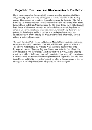 Prejudicial Treatment And Discrimination In The Doll s...
I have chosen to analyse the prejudicial treatment and discrimination of different
categories of people, especially on the grounds of race, class and most definitely
gender. These themes are prominent in my chosen texts, the short story The Doll s
House by Katherine Mansfield, the documentary Born into Brothels by Zana Briski,
the novel Sold by Patricia Mccormick and the film Gran Torino by Clint Eastwood. I
have chosen all these texts because I ve had a sufficient understanding about the
different yet very similar forms of discrimination. After analysing these texts my
perspective has changed as I have realised how easily people can judge and
discriminate other people causing the prejudicial treatment upon others, which is
definitely portrayed throughout.
The short story the Doll s House by Katherine Mansfield represents discrimination
through the cruelty of class distinctions. The main line that represents this text is
The kelveys were shunned by everyone What Mansfield means by this is the
Kelveys were shunned because they were lower class, Katherine has related this
story back to her own experiences. Mansfield was born in New Zealand when the
country was still a british colony in which class distinctions were rigidly maintained.
Katherine shows the discrimination through the Burnells upper class kids who own
the dollhouse and the Kelveys girls who are from a lower class compared to the rest
of the girls in the story that are from a higher social status. Everyone
 